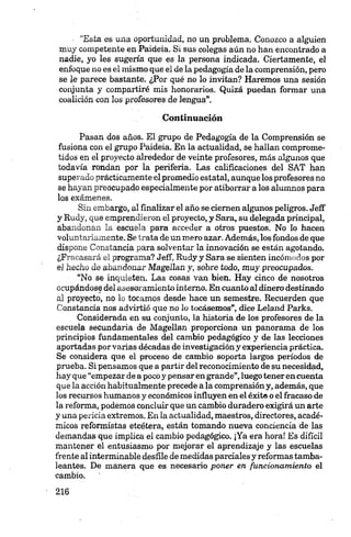 : “Esta es una oportunidad, no un problema. Conozco a alguien
muy competente en Paídeia. Si sus colegas aún no han encontrado a
nadie, yo les sugería que es la persona indicada. Ciertamente, el
enfoque no es el mismo que el de la pedagogía de la comprensión, pero
se le parece bastante. ¿Por qué no lo invitan? Haremos una sesión
conjunta y compartiré mis honorarios. Quizá puedan formar una
coalición con los profesores de lengua”.
Continuación
Pasan dos años. El grupo de Pedagogía de la Comprensión se
fusiona con el grupo Paideia. En la actualidad, se hallan comprome­
tidos en el proyecto alrededor de veinte profesores, más algunos que
todavía rondan por la periferia. Las calificaciones del SAT han
superado prácticamente el promedio estatal, aunque los profesores no
se hayan preocupado especialmente por atiborrar a los alumnos para
los exámenes.
Sin embargo, al finalizar el año se ciernen algunos peligros. Jeff
y Rudy, que emprendieron el proyecto, y Sara, su delegada principal,
abandonan la escuela para acceder a otros puestos. No lo hacen
voluntariamente. Se trata de un mero azar. Además, los fondos de que
dispone Constancia para solventar la innovación se están agotando.
¿Fracasará el programa? Jeff, Rudy y Sara se sienten incómodos por
el hecho de abandonar Magellan y, sobre todo, muy preocupados.
“No se inquieten. Las cosas van bien. Hay cinco de nosotros
ocupándose del asesoramiento interno. En cuanto al dinero destinado
al proyecto, no lo tocamos desde hace un semestre. Recuerden que
Constancia nos advirtió que no lo tocásemos”, dice Leland Parks.
Considerada en su conjunto, la historia de los profesores de la
escuela secundaria de Magellan proporciona un panorama de los
principios fundamentales del cambio pedagógico y de las lecciones
aportadas por varias décadas de investigación y experiencia práctica.
Se considera que el proceso de cambio soporta largos períodos de
prueba. Si pensamos que a partir del reconocimiento de su necesidad,
hay que “empezar dea poco y pensar en grande”,luego teneren cuenta
que la acción habitualmente precede a la comprensión y, además, que
los recursos humanos y económicos influyen en el éxito o el fracaso de
la reforma, podemos concluir que un cambio duradero exigirá un arte
y una pericia extremos. En la actualidad, maestros, directores, acadé­
micos reformistas etcétera, están tomando nueva conciencia de las
demandas que implica el cambio pedagógico. ¡Ya era hora! Es difícil
mantener el entusiasmo por mejorar el aprendizaje y las escuelas
frente alinterminable desfile de medidas parciales y reformas tamba­
leantes. De manera que es necesario poner en funcionamiento el
cambio.
 