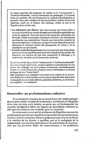 La etapa siguiente del programa de cambio es la “continuación” o
“institucionalización”, como la denominan los pedagogos. Y no puede
darse por sentada. Por eso Constancia ha vigilado estrechamente el
proyecto. Sabe que el destino de las innovaciones, incluso de las más
vigorosas, suele ser el fracaso. Sin embargo, confía en que la de
Magellan dure mucho más.
• La influencia del dinero. Las innovaciones que tienen éxito a
menudose tambaleancuandodesaparecen losfondos especialesque
se les ha asignado. Pero esta innovaciónjamás fue solventada con
derroche. Desde el principio, Constancia advirtió a los entusiastas
que bajaran sus expectativas. Cuando una innovación necesita de
recursosespecialesycontinuos, susupervivenciadependedequelos
directores la incluyan dentro del presupuesto de rutina y no la
consideren un caso aparte.
• La influencia de las personas. Las innovaciones quetienenéxito
suelenterminarcuandolaspersonasclaveabandonanlaescuela. En
Magellan son muchos los que han compartido el liderazgo y la
experiencia, de modo que la innovación continúa.
En cierto sentido, las palabras “continuación” e“institucionalización”
dan una imagen equivocada, porque sugieren la persistencia de una
pauta. Sin embargo, las innovaciones evolucionan inevitablemente;
toman un rumbo inesperado, adoptan nuevas estrategias y se lanzan
en busca de otro “Santo Grial”.
Más importante que cualquier innovación es la cultura de la innova­
ción dentro del ámbito escolar, conuncuerpodeprofesores dispuestos
a empujarla siempre más adelante, mientrasresuelven, en el camino,
qué significa “más adelante”.
Desarrollar un profesionalismo reflexivo
Ya es tiempo de ocuparse de un tercer factor del cambio pedagó­
gico en gran escala: el papel de los docentes. La historia de Magellan
sirve, una vez más, para señalar un punto que es fundamental: las
escuelas inteligentes deben ser lugares de aprendizaje reflexivo no
sólo para los alumnos sino también para los maestros.
Es interesante notar que los profesores de Magellan encaran los
problemas de aprendizaje usándola comprensión de una maneramuy
similar a la de sus alumnos. Estos se preguntan qué es la ley de Boyle
o la rebelión de los Boxers, y aquéllos, qué es la pedagogía de la
comprensión. Los alumnos participan en las actividades de compren­
sión que les permiten foijar los conocimientos, y los profesores
 