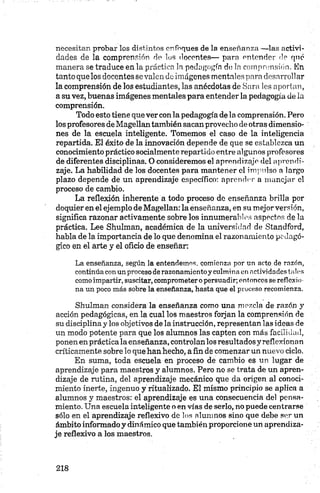 necesitan probar los distintos enfoques de la enseñanza —las activi­
dades de la comprensión de los docentes— para entender de qnc
manera se traduce en la práctica la pedagogía de la comprensión. En
tanto que los docentes se valen de imágenes mentales para desarrollar
la comprensión de los estudiantes, las anécdotas de Sara les aportan,
a su vez, buenas imágenes mentales para entender la pedagogía de la
comprensión.
Todo esto tiene que vercon la pedagogía de la comprensión. Pero
los profesores de Magellan también sacanprovecho de otras dimensio­
nes de la escuela inteligente. Tomemos el caso de la inteligencia
repartida. El éxito de la innovación depende de que se establezca un
conocimiento práctico socialmente repartido entre algunos profesores
de diferentes disciplinas. O consideremos el aprendizaje del aprendi­
zaje. La habilidad de los docentes para mantener el impulso a largo
plazo depende de un aprendizaje específico: aprender a manejar el
proceso de cambio.
La reflexión inherente a todo proceso de enseñanza brilla por
doquier en el ejemplo de Magellan: la enseñanza, en su mejor versión,
significa razonar activamente sobre los innumerables aspectos de la
práctica. Lee Shulman, académica de la universidad de Standford,
habla de la importancia de lo que denomina el razonamiento pedagó­
gico en el arte y el oficio dé enseñar:
La enseñanza, según la entendemos, comienza por un acto de razón,
continúa con un proceso de razonamiento y culmina en actividades tales
como impartir, suscitar, comprometer o persuadir; entonces se reflexio­
na un poco más sobre la enseñanza, hasta que el proceso recomienza.
Shulman considera la enseñanza como una mezcla de razón y
acción pedagógicas, en la cual los maestros forjan la comprensión de
su disciplina y los objetivos de la instrucción, representan las ideas de
un modo potente para que los alumnos las capten con más facilidad,
ponen en práctica la enseñanza, controlan los resultados y reflexionan
críticamente sobre lo que han hecho, a fin de comenzar un nuevo ciclo.
En suma, toda escuela en proceso de cambio es un lugar de
aprendizaje para maestros y alumnos. Pero no se trata de un apren­
dizaje de rutina, del aprendizaje mecánico que da origen al conoci­
miento inerte, ingenuo y ritualizado. El mismo principio se aplica a
alumnos y maestros: el aprendizaje es una consecuencia del pensa­
miento. Una escuela inteligente o en vías de serlo, no puede centrarse
sólo en el aprendizaje reflexivo de los alumnos sino que debe ser un
ámbito informado y dinámico que también proporcione un aprendiza­
je reflexivo a los maestros.
 