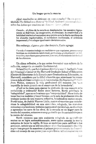 ¿Qué resultados se obtienen en esas escuela-'' En - o e -~
titulado The School os o Home of*he. .1find, Artbnr < 1 u ’ ', - at’
sobre los daños que ocasiona un clima es,•áar tvgaiivo:
Cuando... el clima de la escuela es desalentador, los maestros lógica­
mente se deprimen. La imaginación, el altruismo, la creatividad y la
habilidad intelectual sucumben muy pronto ante la diaria cantilena de
los alumríbs: ingobernables, el currículum inadecuado, el ambiénte
impersonal y los colegas igualmente desinteresados.
Sin embargo, algunos párrafos después, Costa agrega:
Cuando el maestro trabaja en condiciones que requieren, promueven y
facilitan su crecimiento intelectual, perfecciona gradualmente su ins­
trucción y sus clases para promover, n su vez, el crecimiento intelectual
de los alumnos.
Un clima reflexivo, o lo que antes denominé una cultura de la
reflexión, comporta un cambio fundamental.
Boland Barth, que fué el primer directory uno de los fundador es
del Principal’s Center at the Harvard Gradúate School ofEducation
[Centro de Directores de la Escuela para Graduados en Educación, en
Harvard], considera que la difícil situación que atraviesan los maes­
tros se debe al ritmo vertiginoso délas escuelas. En Improving S 'lw 'l
from Within, compara la vida profesional del maestro con “una
zapatilla de tenis girando en el secarropa de la lavandería”.
¿Cuál es la clave para ejercer la profesión de una manera más
esclarecida y ordenada? Entre otros factores, Barth privilegia la
“colegialidad”,que no es lo mismo que “congenialidad". No se trata de
tener buenos modales y hacer bromas en la sala de profesores sino de
trabajar juntos de una manera reflexiva, brindándose mutuo apoyo.
Barth toma, de Judith Warron Liítle, cuatro elementos que caracte­
rizan la colegiabüidad: en una atmósfera colegiada, los maestros
comentan sus lecciones, trabajanjuntos en el cumeulum, se observan
y aprenden los unos de los otros. Si la escuela es un hogar para la
mente del maestro, entonces es muy probable que lo sea también para
la mente del alumno.
Barth reconoce que este ambiente colegiado de aprendizaje
mutuo no se logra automáticamente, como quien conecta la nueva
máquina de lavar la vajilla. Si bien es cauteloso para calificar a las
personas, señala1 que es útil considera:- el perfeccionamiento docente
según tres grupos de maestros: el primer grupo im >a ’ -
ción o el consejo de sus pares y no es proclive a r e '- : '-m r ar ¡o <-o
 