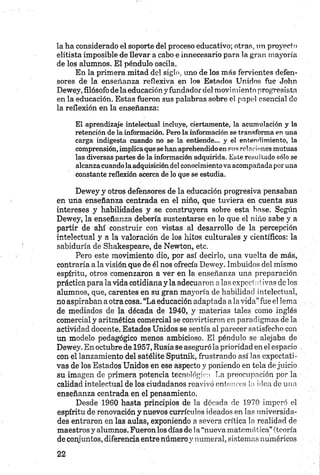 la ha considerado el soporte del proceso educativo; otras, un proyecto
elitista imposible de llevar a cabo e innecesario para la gran mayoría
de los alumnos. El péndulo oscila.
En la primera mitad del siglo, uno de los más fervientes defen­
sores de la enseñanza reflexiva en los Estados Unidos fue John
Dewey, filósofo de la educación y fundador del movímiento progresista
en la educación. Estas fueron sus palabras sobre el papel esencial de
la reflexión en la enseñanza:
El aprendizaje intelectual incluye, ciertamente, la acumulación y la
retención de la información. Pero la información se transforma en una
carga indigesta cuando no se la entiende... y el entendimiento, la
comprensión, implica que se han aprehendido en sus relaciones mutuas
las diversas partes de la información adquirida. Este resultado sólo se
alcanza cuando la adquisición del conocimiento va acompañada por una
constante reflexión acerca de lo que se estudia.
Dewey y otros defensores de la educación progresiva pensaban
en una enseñanza centrada en el niño, que tuviera en cuenta sus
intereses y habilidades y se construyera sobre esta base. Según
Dewey, la enseñanza debería sustentarse en lo que el niño sabe y a
partir de ahí construir con vistas al desarrollo de la percepción
intelectual y a la valoración de los hitos culturales y científicos: la
sabiduría de Shakespeare, de Newton, etc.
Pero este movimiento dio, por así decirlo, una vuelta de más,
contraria a la visión que de él nos ofrecía Dewey. Imbuidos del mismo
espíritu, otros comenzaron a ver en la enseñanza una preparación
práctica para la vida cotidiana y la adecuaron alas cxpcci;*.tivas de los
alumnos, que, carentes en su gran mayoría de habilidad intelectual,
no aspiraban aotra cosa. “La educación adaptada a lavida”fue el lema
de mediados de la década de 1940, y materias tales como inglés
comercial y aritmética comercial se convirtieron en paradigmas de la
actividad docente. Estados Unidos se sentía al parecer satisfecho con
un modelo pedagógico menos ambicioso. El péndulo se alejaba de
Dewey. En octubre de 1957, Rusia se aseguró la prioridad en el espacio
con el lanzamiento del satélite Sputnik, frustrando así las expectati­
vas de los Estados Unidos en ese aspecto y poniendo en tela de juicio
su imagen de primera potencia tecnológica La preocupación por la
calidad intelectual de los ciudadanos reavivó entonces ¡a idea de una
enseñanza centrada en el pensamiento.
Desde 1960 hasta principios de la década de 1970 imperó el
espíritu de renovación y nuevos currículos ideados en las universida­
des entraron en las aulas, exponiendo a severa crítica la realidad de
maestros y alumnos. Fuerón los días de la “nueva matemática” (teoría
de conjuntos, diferencia entre número y numeral, sistemas numéricos
 