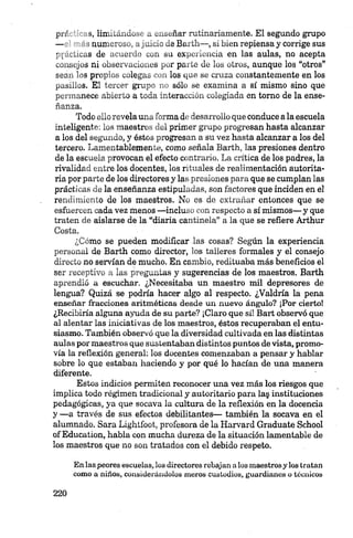 pr«f ' .s, IinVo^uJo>,. „ w*¡>üñar rutinariamente. El segundo grupo
— -aun.-'.-.. . .lo _ 3 Barth—, si bien repiensa y corrige sus
y a n c a s de .¡••aeit-' „on su experiencia en las aulas, no acepta
consejos ni ubservuuon.es pur parte de los otros, aunque los “otros”
sea», los propios ^ulega», „»„» los que se cruza constantemente en los
pasillos. El tercer grupo no sólo se examina a sí mismo sino que
permanece abierto a toda interacción colegiada en tomo de la ense­
ñanza.
Todo ello revela una forma de desarrollo que conduce a la escuela
inteligente: los maestros del primer grupo progresan hasta alcanzar
a los del segundo, y éstos progresan a su vez hasta alcanzar a los del
tercero. Lamentablemente, como señala Barth, las presiones dentro
de la escuela provocan el efecto contrario. La crítica de los padres, la
rivalidad entre los docentes, los rituales de realimentación autorita­
ria por parte de los directores y las presiones para que se cumplan las
prácticas de la enseñanza estipuladas, son factores que inciden en el
rendimiento de los maestros. No es de extrañar entonces que se
esfuercen cada vez menos —incluso con respecto a sí mismos— y que
traten de aislarse de la “diaria cantinela” a la que se refiere Arthur
Costa.
¿Cómo se pueden modificar las cosas? Según la experiencia
personal de Barth como director, los talleres formales y el consejo
directo no servían de mucho. En cambio, redituaba más beneficios el
ser receptivo a las preguntas y sugerencias de los maestros. Barth
aprendió a escuchar. ¿Necesitaba un maestro mil depresores de
lengua? Quizá se podría hacer algo al respecto. ¿Valdría la pena
enseñar fracciones aritméticas desde un nuevo ángulo? ¡Por cierto!
¿Recibiría alguna ayuda de su parte? ¡Claro que sí! Bart observó que
al alentar las iniciativas de los maestros, éstos recuperaban el entu­
siasmo. También observó que la diversidad cultivada en las distintas
aulas por maestros que sustentaban distintos puntos de vista, promo­
vía la reflexión general: los docentes comenzaban a pensar y hablar
sobre lo que estaban haciendo y por qué lo hacían de una manera
diferente.
Estos indicios permiten reconocer una vez más los riesgos que
implica todo régimen tradicional y autoritario para la§ instituciones
pedagógicas, ya que socava la cultura de la reflexión en la docencia
y —a través de sus efectos debilitantes— también la socava en el
alumnado. Sara Lightfoot, profesora de la Harvard Gradúate School
of Education, habla con mucha dureza de la situación lamentable de
los maestros que no son tratados con el debido respeto.
En las peores escuelas, los directores rebajan a los maestros y los tratan
como a niños, considerándolos meros custodios, guardianes o técnicos
 