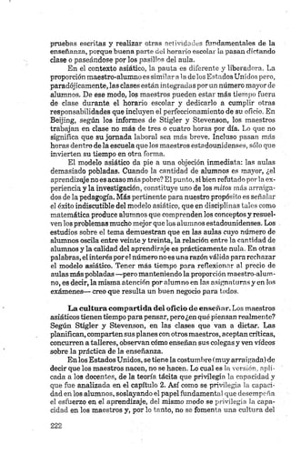 pruebas escritas y realizar otras actividades fundamentales de la
enseñanza, porque buena parte del horario escolar la pasan dictando
clase o paseándose por los pasillos del aula.
En el contexto asiático, la pauta es diferente y liberadora. La
proporción maestro-alumno es similar ala delos Estados Unidos pero,
paradójicamente, las clases están integradas porun número mayor de
alumnos. De ese modo, los maestros pueden estar más tiempo fuera
de clase durante, el horario escolar y dedicarlo a cumplir otras
responsabilidades que incluyen el perfeccionamiento de su oficio. En
Beijing, según los informes de Stigler y Stevenson, los maestros
trabajan en clase no más de tres o cuatro horas por día. Lo que no
significa que su jomada laboral sea más breve. Incluso pasan más
horas dentro de la escuela que los maestros estadounidenses, sólo que
invierten su tiempo en otra forma.
El modelo asiático da pie a una objeción inmediata: las aulas
demasiado pobladas. Cuando la cantidad de alumnos es mayor, ¿el
aprendizaje no es acaso más pobre? El punto, si bien refutado por la ex­
periencia y la investigación, constituye uno de los mitos más arraiga­
dos de la pedagogía. Más pertinente para nuestro propósito es señalar
el éxito indiscutible del modelo asiático, que en disciplinas tales como
matemática produce alumnos que comprenden los conceptos y resuel­
ven los problemas mucho mejor que los alumnos estadounidenses. Los
estudios sobre el tema demuestran que en las aulas cuyo número de
alumnos oscila entre veinte y treinta, la relación entre la cantidad de
alumnos y la calidad del aprendizaje es prácticamente nula. En otras
palabras, elinterés por el número no es una razón válida para rechazar
el modelo asiático. Tener más tiempo para reflexionar al precio de
aulas más pobladas —pero manteniendo la proporción maestro-alum­
no, es decir, la misma atención por alumno en las asignaturas y en los
exámenes— creo que resulta un buen negocio para todos.
La cultura com partida del oficio de enseñar. Los maestros
asiáticos tienen tiempo para pensar, pero ¿en qué piensan realmente?
Según Stigler y Stevenson, en las clases que van a dictar. Las
planifican, comparten sus planes con otros maestros, aceptan críticas,
concurren a talleres, observan cómo enseñan sus colegas y ven vídeos
sobre la práctica de la enseñanza.
En los Estados Unidos, se tiene la costumbre (muy arraigada) de
decir que los maestros nacen, no se hacen. Lo cual es la versión, apli­
cada a los docentes, de la teoría tácita que privilegia la capacidad y
que fue analizada en el capítulo 2. Así como se privilegia la capaci­
dad en los alumnos, soslayando el papel fundamental que desempeña
el esfuerzo en el aprendizaje, del mismo modo se privilegia la capa­
cidad en los maestros y, por lo tanto, no se fomenta una cultura del
 