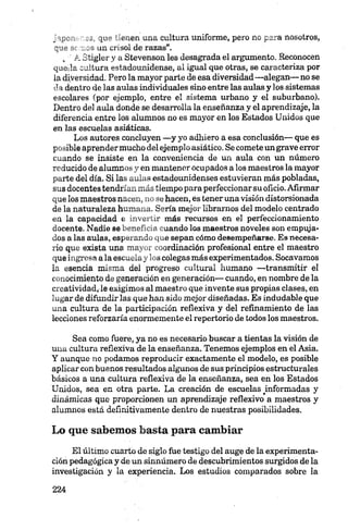 japonenes, que tienen una cultura uniforme, pero no para nosotros,
que aeraos un crisol de razas”.
„ A Stigler y a Stevenson les desagrada el argumento. Reconocen
queda cultura estadounidense, al igual que otras, se caracteriza por
la diversidad. Pero la mayor parte de esa diversidad —alegan— no se
da dentro de las aulas individuales sino entre las aulas y los sistemas
escolares (por ejemplo, entre el sistema urbano y el suburbano).
Dentro del aula donde se desarrolla la enseñanza y el aprendizaje, la
diferencia entre los alumnos no es mayor en los Estados Unidos que
en las escuelas asiáticas.
Los autores concluyen —y yo adhiero a esa conclusión— que es
posible aprendermucho del ejemplo asiático. Se comete un grave error
cuando se insiste en la conveniencia de un aula con un número
reducido de alumnos y en mantener ocupados a los maestros la mayor
parte del día. Si las aulas estadounidenses estuvieran más pobladas,
sus docentes tendrían más tiempo para perfeccionar su oficio. Afirmar
que los maestros nacen, no se hacen, es tener una visión distorsionada
de la naturaleza humana. Sería mejor librarnos del modelo centrado
en la capacidad e invertir más recursos en el perfeccionamiento
docente. Nadie se beneficia cuando los maestros noveles son empuja­
dos a las aulas, esperando que sepan cómo desempeñarse. Es necesa­
rio que exista una mayor coordinación profesional entre el maestro
que ingresa ala escuela y los colegas más experimentados. Socavamos
la esencia misma del progreso cultural humano —transmitir el
conocimiento de generación en generación— cuando, en nombre de la
creatividad, le exigimos al maestro que invente sus propias clases, en
lugar de difundir las que han sido mejor diseñadas. Es indudable que
una cultura de la participación reflexiva y del refinamiento de las
lecciones reforzaría enormemente el repertorio de todos los maestros.
Sea como fuere, ya no es necesario buscar a tientas la visión de
una cultura reflexiva de la enseñanza. Tenemos ejemplos en el Asia.
Y aunque no podamos reproducir exactamente el modelo, es posible
aplicar con buenos resultados algunos de sus principios estructurales
básicos a una cultura reflexiva de la enseñanza, sea en los Estados
Unidos, sea en otra parte. La creación de escuelas ^informadas y
dinámicas que proporcionen un aprendizaje reflexivo a maestros y
alumnos está definitivamente dentro de nuestras posibilidades.
Lo que sabemos basta para cambiar
El último cuarto de siglo fue testigo del auge de la experimenta­
ción pedagógica y de un sinnúmero de descubrimientos surgidos de la
investigación y la experiencia. Los estudios comparados sobre la
 