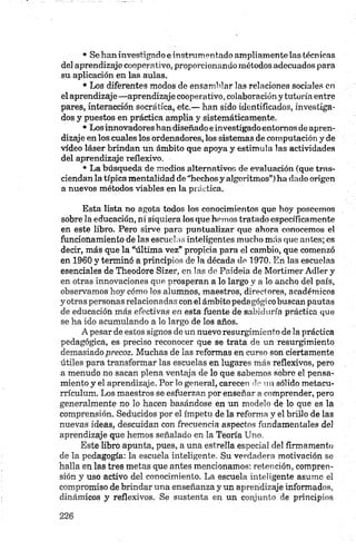 • Se han investigado e instrumentado ampliamente las técnicas
del aprendizaje cooperativo, proporcionando métodos adecuados para
su aplicación en las aulas.
• Los diferentes modos de ensamblar las relaciones sociales en
el aprendizaje—aprendizaje cooperativo, colaboración y tutoría entre
pares, interacción socrática, etc.— han sido identificados, investiga­
dos y puestos en práctica amplia y sistemáticamente.
• Losinnovadores han diseñado e investigadoentornos de apren­
dizaje en los cuales los ordenadores, los sistemas de computación y de
vídeo láser brindan un ámbito que apoya y estimula las actividades
del aprendizaje reflexivo.
• La búsqueda de medios alternativos de evaluación (que tras­
ciendan la típica mentalidad de “hechosy algoritmos”) ha dado origen
a nuevos métodos viables en la práctica.
Esta lista no agota todos los conocimientos que hoy poseemos
sobre la educación, ni siquiera los que hemos tratado específicamente
en este libro. Pero sirve para puntualizar que ahora conocemos el
funcionamiento de las escuelas inteligentes mucho más que antes; es
decir, más que la “última vez” propicia para el cambio, que comenzó
en 1960 y terminó a principios de la década de 1970. En las escuelas
esenciales de Theodore Sizer, en las de Paideia de Mortimer Adler y
en otras innovaciones que prosperan a lo largo y a lo ancho del país,
observamos hoy cómo los alumnos, maestros, directores, académicos
y otras personas relacionadas con el ámbito pedagógico buscan pautas
de educación más efectivas en esta fuente de sabiduría práctica que
se ha ido acumulando a lo largo de los años.
A pesar de estos signos de un nuevo resurgimiento de la práctica
pedagógica, es preciso reconocer que se trata de un resurgimiento
demasiado precoz. Muchas de las reformas en curso son ciertamente
útiles para transformar las escuelas en lugares más reflexivos, pero
a menudo no sacan plena ventaja de lo que sabemos sobre el pensa­
miento y el aprendizaje. Por lo general, carecen do un sólido metacu­
rrículum. Los maestros se esfuerzan por enseñar a comprender, pero
generalmente no lo hacen basándose en un modelo de lo que es la
comprensión. Seducidos por el ímpetu de la reforma y el brillo de las
nuevas ideas, descuidan con frecuencia aspectos fundamentales de!
aprendizaje que hemos señalado en la Teoría Uno.
Este libro apunta, pues, a una estrella especial del firmamento
de la pedagogía: la escuela inteligente. Su verdadera motivación se
halla en las tres metas que antes mencionamos: retención, compren­
sión y uso activo del conocimiento. La escuela inteligente asume el
compromiso de brindar una enseñanza y un aprendizaje informados,
dinámicos y reflexivos. Se sustenta en un conjunto de principios
 