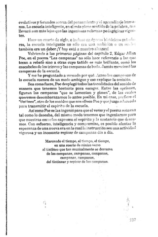 evolutivos y fecundos acerca del p " 2 '~nt y ap~~.uli je Inura-
nos. La escuela inteligente, en el T’’ á s r i ' s r - A 44b de iap"’'ab"f', m -
llevará aun más lejos que las ingem •as-Ao-’mms pea„góg^as mg -i -
tes.
Hace un cuarto de siglo, e i ’ ó- Id í¡¡ ■<m ( '
res, la escuela inteligente no s'b _,..i bi An < ;n i
también era un deber.¡Y hoy es;d a ■-o; ,nc„.
Volviendo a las primeras páginas del capítulo 2, Edgar Alian
Poe, en el poema “Las campanas" no sólo hace referencia a las que
tocan a rebato sino a otras cuyo tañido es más brillante, como los
cascabeles de los trineos y las campanas de boda. Jamás mencionó las
campanas de la escuela,
Y me he preguntado a menudo por qué. Acaso las campanas de
la escuela suenen de un modo ambiguo y eso explique la omisión.
Sea como fuere, Poe desplegó todas las tonalidades del son ido de
manera que tenemos bastante para escoger. Entre las opciones,
figuran las campanas “que se lamentan y gimen", de las cuales
queremos desembarazarnos lo antes posible. En mi caso, pro11ero el
“tintineo”, otro de los sonidos que nos ofrece Poe y que juzgo adecuado
para transmitir el espíritu de la escuela.
Así como Poe se las ingenió para que el verso y el poema sona ran
tal como lo deseaba, del mismo modo tenemos que ingeniamos para
que nuestras escuelas expresen el espíritu y la sustancia que desea­
mos. Con esfuerzo, inteligencia y compromiso, es posible alentar la
esperanza de una nueva era en la cual la instrucción sea una actividad
vigorosa y un incesante repicar de campanas día a día.
Marcando el tiempo, el tiempo, el tiempo,
en una suerte de rúnico verso
al tintineo que tan musicalmente se derrama
de las campanas, campanas, campanas,
campanas, campanas,
del tintinear y repicar de las campanas.
 