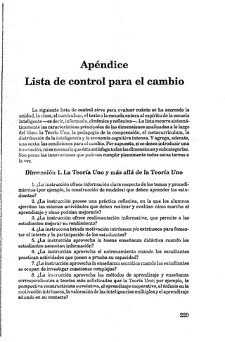 Apéndice
Lista de control para el cambio
La siguiente lista de control sirve para evaluar cuánto se ha acercado la
unidad, la clase, el currículum, el texto o la escuela entera al espíritu de la escuela
inteligente — es decir, informada, dinámicay reflexiva— . La lista recorre sistemá­
ticamente las características principales de las dimensiones analizadas a lo largo
del libro: la Teoría Uno, la pedagogía de la comprensión, el metacurrículum, la
distribución de ia inteligencia y la economía cognitiva intensa. Y agrega, además,
una sexta: las condiciones para el cambio. Por supuesto, si se desea introduciruna
innovación, noes necesarioqueésta satisfagatodaslasdimensionesysubcategorías.
Son pocas las innovaciones que podrían cumplir plenamente todas estas tareas a
la vez.
Dimensión I. La Teoría Uno y más allá de la Teoría Uno
1. ¿La instrucción ofrece información clara respecto de los temas y procedi­
mientos (por ejemplo, la construcción de modelos) que deben aprender los estu­
diantes?
2. ¿La instrucción provee una práctica reflexiva, en la que los alumnos
ejercitan las mismas actividades que deben realizar y evalúan cómo marcha el
aprendizaje y cómo podrían mejorarlo?
3. ¿La instrucción ofrece realimentación informativa, que permite a los
estudiantes mejorar su rendimiento?
4. ¿La instrucción brinda motivación intrínseca y/o extrínseca para fomen­
tar el interés y la participación de los estudiantes?
5. ¿La instrucción aprovecha la buena enseñanza didáctica cuando los
estudiantes necesitan información?
6. ¿La instrucción aprovecha el entrenamiento cuando los estudiantes
practican actividades que ponen a prueba su capacidad?
7. ¿La instrucción aprovecha la enseñanza socrática cuando los estudiantes
se ocupan de investigar cuestiones complejas?
8. ¿La instrucción aprovecha los métodos de aprendizaje y enseñanza
correspondientes a teorías más sofisticadas que la Teoría Uno; por ejemplo, la
perspectiva constructivista o evolutiva, el aprendizaje cooperativo, el énfasis en la
motivación intrínseca, la valoración de las inteligencias múltiples y el aprendizaje
situado en su contexto?
 