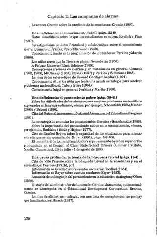Capítulo 2. Las campanas de alarma
Lawrence Cremin sobre la cacofonía de la enseñanza: Cremin (1990).
lüna deficiencia: oí conocimiento frágil (págs. 32-8)
Datos estadísticos sobre lo que los estudiantes no saben: Ravitch y Finn
(1 987) .
Investigaciones de John Bransford y colaboradores sobre el conocimiento
inerte: Bransford, Franks, V ye y Sherwood (1989).
Conocimiento inerte en la programación de ordenadores: Perkins y Martin
(1986).
Los niños creen que la Tierra es plana: Neussbaum (1985).
A Prívate Universe (film): Schneps (1989).
Concepciones erróneas en ciencias y en matemática en general: Clement
(1982,1983), McCloskey (1983), Novák (1987) y Perkins y Simmons (1988).
La idea de los estereotipos de Howard Gardner: Gardner (1991).
Conocimiento ritual (la niña que tenía una astuta estrategia para resolver
problemas matemáticos): Taba y Elzey (1964).
Conocimiento frágil en general: Perkins y Martin (1986).
Una deficiencia: el pensamiento pobre (págs. 38-41)
Sobre las dificultades de los alumnos para resolver problemas matemáticos
expresados en lengusge ordinario, véanse, por ejemplo, Schoenfeld (1985), Nesher
(1988) y Bebout (1990).
Cita delNationalAssessment: NationalAssessmentofEducationalProgress
(1981).
La estrategia de enunciar los conocimientos: Bereiter y Scardamalia (1985).
Sobre la importancia del pensamiento activo en la memorización, véanse,
por ejemplo, Baddeley (1982) y Higbee (1977).
Cita de Rexford Brown sobre la capacidad de los estudiantes para razonar
sobre lo que están aprendiendo: Brown (1991), págs. 187-188.
El comentario de Lauren Resnick sobre el pensamiento de orden superiorfue
pronunciado en el Council of Chief State School Oñicers Summer Institute,
Mystic, Connecticut, 29 dejulio - 1 de agosto de 1990.
Una cansa profunda: la teoría de la búsqueda trivial (págs. 41-4)
Cita de Vito Perrone sobre la búsqueda trivial en la enseñanza y en el
aprendizaje: Perrone (1991b), p. 2.
Información de Goodlad sobre eventos escolares: Goodlad (1984).
Información de Boyer sobre eventos escolares: Boyer (1983).
¡Ausencia de un lenguaje del pensamiento en la educación:Astington y Olson
(199Ó).
Historia del administrador de la escuela: Carolee Matsumoto, quien actual­
mente se desempeña en el Educational Development Corporation. Gracias,
Carolee.
La idea de alfabetismo cultural, con una lista de conceptos con los que hay
que familiarizarse: Hirsch (1987).
 