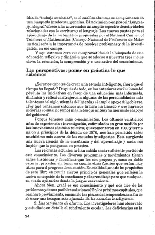 idea de “trabajo auténtico”, en el cual los alumnos se comprometen, en
una búsqueda intelectual genuina. El movimiento en pro del “Lengua­
je Integral” ofrece a los interesados un amplio espectro de actividades
relacionadas con la escritura y el lenguaje. Las nuevas pautas para el
aprendizaje de la matemática propuestas por el National Council of
Teachers of Mathematics [Consejo Nacional de Profesores de Mate­
mática] señala la importancia de resolver problemas y de la investi­
gación en ese campo.
Y aquí estamos, otra vez comprometidos en la búsqueda de una
educación reflexiva y dinámica que se adecúe a nuestras tres metas
clave: la retención, la comprensión y el uso activo del conocimiento.
Las perspectivas: poner en práctica lo que
sabemos
¿Seremos capaces de crear una escuela inteligente, ahora que el
tiempo ha llegado? Después de todo, en las anteriores oscilaciones del
péndulo las iniciativas en favor de una educación más informada,
dinámica y reflexiva atrajeron a algunas de las personalidades más
talentosas del siglo, además del interés y el amplio apoyo del gobierno.
¿Por qué pensamos entonces que la hora lia llegado y que haremos
mejorlas cosas sí no somos más listos que antes y ha mermado el apoyo
del gobierno?
Porque tenemos más conocimientos. Los últimos veinticinco
años de experiencia e investigación, estimulados en gran medida por
las innovaciones (de éxito relativo) que comenzaron en 1960 y termi­
naron a principios de la década de 1970, nos han permitido saber
muchísimo más acerca de las escuelas inteligentes. Está surgiendo
una nueva ciencia de la enseñanza y del aprendizaje y nada nos
impide que la pongamos en práctica.
Las reformas actuales no han sabido sacar suficiente partido de
este conocimiento. Los diversos programas y movimientos tienen
raíces históricas y filosóficas que les son propias y, como es dable
esperar, proceden sin tener en cuenta otras fuentes que serían muy
útiles para el progreso de su misión. En realidad, uno de los propósitos
de este libro es reunir ciertos principios generales que reflejen la
nuéva concepción de la enseñanza y el aprendizaje para que cualquie­
ra pueda aplicarlos donde lo juzgue conveniente.
Ahora bien, ¿cuál es ese conocimiento y qué nos dice de los
problemas y de sus posibles soluciones?Enlos próximos capítulos, que
reseñaré previamente, ensamblo las piezas del rompecabezas a fin de
obtener una imagen más ajustada de las escuelas inteligentes.
2. Las campanas de alarma. Los investigadores han observado
y estudiado en detalle el rendimiento escolar. Las deficiencias en la
 
