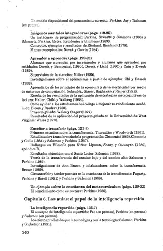 Ua. modelo disposicional del pensamiento correcto: Perkins, Jay y Tishman
(en potoca).
im ágenes mentales integradoras (págs. 119-20)
Un rnetacurso de programación: Perkins, Scwartz y Simmons (1988) y
Schwartz, Perkins, Bstey, Kruidenier y Simmons (1989).
Conceptos, ejemplos y resultados de Kissland: Rissland (1978).
Mapas conceptuales: Novak y Gowin (1984).
Aprender a aprender (págs. 120-23)
Alumnos que aprenden por incrementos y alumnos que aprenden por
entidades: Dweek y Bempechat (1980), Dweek y Lácht (1980) y Caín y Dweck
(1989).
Supervisión de la atención: Miller (1985).
Investigaciones sobre el aprendizaje a partir de ejemplos: Chi y Bassok
(1989).
Aprendizaje de los principios de la economía y de la electricidad por medio
de entornos de computación; Schauble, Glaser, Raghavan y Beiner (1991).
Reseña de los resultados de la aplicación de estrategias metacognitivas de
lectura: Haller, Child y Walberg (1988).
Cómo ayudar a los estudiantes del college a mejorar su rendimiento acadé­
mico: Bloom y Broder (1950).
Proyecto guiado: Wales y Stager (1977).
Resultados de la aplicación del proyecto guiado en la Universidad de West
Virginia: Wales (1979).
Enseñar a transferir (págs. 123-8)
Primeros estudios sobre la transferencia: Thorndike y Woodworth (1901).
Estudios sobretransferencia dela programación: Clements (1985), Clements
y Güilo (1984) y Salomón y Perkins (1987).
Hallazgos en Filosofía para Niños: Lipman, Sharp y Oscanyan (1980),
apéndice B.
Resultados obtenidos con el Socio Lector: Salomón (1988).
Teoría de la transferencia del camino bajo y del camino alto: Salomón y
Perkins (1989).
Investigaciones de Ann Brown y colaboradores sobre la transferencia:
Brown (1989).
Circunscribiry tender puentes en la enseñanza de la transferencia: Fogarty,
Perkins y Barell (1991) y Perkins y Salomen (1988).
Un ejemplo sobre la enseñanza del m etacurrículum (págs. 129-32)
El conocimiento como estructura: Perkins (1986).
Capítulo 6. Las aulas: el papel de la inteligencia repartida
La inteligencia repartida (págs. 135-7)
El concepto de inteligencia repartida: Pea (en prensa), Perkins (en prensa)
y Salomón (en prensa).
Los efectosproducidos porla tecnologíay con la tecnología: Salomón, Perkins
y Globerson (1991).
 