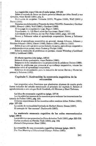 La cognición repartida en el aula (págs. 137-45)
Sobre el método de llevar un diario personal ideado por John Barell y sus
ejemplos, véase Barell (1991), pág. 3.
Evaluación de carpetas: Valencia (1990), Wiggins (1989), Wolf (1989) y
Barón (1990).
Carpetas en elaboracióny Proyecto de Artes PROPEL: Zessoules y Gardner
(1991), Howard (1990), Wolf (1989) y Gardner (1989).
El lenjuage de computación Logo: Papert (1980).
Experimento de Idit Harel sobre las fracciones: Harel (1991).
Actividades de la Crónica del rey Tut: Fiske (1991), págs. 157-158.
Brown y Palinscar sobre el aprendizaje cooperativo: Brown y Palinscar
(1989).
Sobre el aprendizaje cooperativo en general, véanse Johnson, Johnson y
I-Iolubec-Johnson (1986), Glaser (1986), Damon (1984) y Slavin (1980).
Sobre el aprendizaje entre pares (tutoría de pares, aprendizaje cooperativo
y colaboración entre pares), véase Damon y Phelps (1989).
Sobre la resolución de problemas en parejas, véanse Whimbey y Lochhead
(1982) y Lochhead (1985).
El efecto oportunista (págs. 145-8)
Sobre el efecto oportunista, véase Perkins (1985).
Respuesta de los estudiantes a los procesadores de palabras: Daiute (1985).
Sobre los problemas que presenta el aprendizaje cooperativo, véanse las
referencias sobre el aprendizaje cooperativo.
Entornos de computación para la redacción de textos: Daiute y Morse (en
prensa) y Salomón (1991).
Capítulo 7. Motivación: la economía cognitiva de la
educación
Las preguntas sobre fracciones que plantearon alumnos de cuarto grado
fueron tomadas del estudio mencionado al principio del capítulo 5. Reitero el
agradecimiento a mis colegas Heidi Goodrich, Jill Mirman y Shari Tishman.
La idea de econom ía cognitiva (págs. 157-9)
La cita sobre las razones de los maestros para rechazar las innovaciones fue
tomada de FuIIan (1991), pág. 130.
Criterios espontáneos de los maestros sobre cambios útiles: Fullan (1991),
págs. 127-128.
La noción de racionalidad limitada de Herbert Simón: Simón (1957).
El concepto de “dar razones”: Duckworth (1987).
La m oderada econom ía cognitiva de las aulas convencionales
(págs. 160-4)
Los problemas que presentan los libros de textos: Toch (1991), págs. 225-226.
Cursos anodinos en Florida: Toch (1991), pág. 104.
H orace’s Compromise: Sizer (1984).
La creación de una eco n o m ía co g n itiv a in ten sa (págs. 164-7)
The New M eaning o f Educalional Change: Fullan (1991).
 