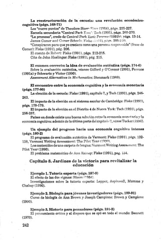 La reestructuración de la escuela: una revolución económico-
cognitiva (págs. 168-71)
Los “nueve puntos” de Theodore Sizer- 9Í7cr 0084), págs. 225-227.
Escuela secundaria “Central Park E a stT o ch (1991), págs. 260-270.
“La promesa”, credo de Central Park Easl: Pprmne (1991b'. págs. 13-14.
James Comer and Comer Schools: Fiske 1 1991), págs. 205-220.
“Conspiraron para que yo creciera como una persona responsable” (frase de
Comer): Fiske (1991), pág. 206.
El cuento de Robert: Fiske (1991), págs. 212-215.
Cita de John Haslinger: Fiske (1991), pág. 215.
El examen correcto: la idea de evaluación auténtica (págs. 174-6)
Sobre la evaluación auténtica, véanse Gifford y O’Connor (1991), Perrone
(1991a) y Schwartz y Vistor (1990).
Assessm ent A ltem atives in M nlhematics: Stenmark (1989).
El encuentro entre la economía eognitiva y la economía monetaria
(págs. 177-80)
La elección de la escuela: Fiske (1991), capítulo 7, y Toch (1991), págs. 246-
263.
El impacto de la elección en el sistema escolar de Cambridge: Fiske (1991),
págs. 178-179.
El impacto de la elección en ei Distrito 4 de Nueva York: Toch (1991), págs.
256-257.
Países en donde existe una buena relación entre la economía mono! aria y la
economía eognitiva: además de la última parte del capítulo 2, véase Tucker (1990).
Un ejemplo del progreso hacia una economía eognitiva intensa
(págs. 180-2)
El programa de evaluación auténtica de Vermont: Fiske (1991), págs. 132-
138, Vermont Writing Assessment: The Pilot Year (1990).
Los contenidos de una carpeta de lengua: Vermont Writing Assessment: The
Pilot Year (1990).
El problema matemático de Ann Kainey: Fiske (1991), pág. 134.
Capítulo 8. Jardines de la victoria para revitalizar la
educación
Ejemplo 1. Tutoría experta (págs. 187-9)
El efecto de las dos sigmas: Bloom H984).
Investigaciones sobre la tutoría experta: Lepper, Aspinwel!, Mumme y
Chabay (1990).
Ejemplo 2. Biología parajóvenes investigadores (págs. 189-91)
Curso de biología de Ann Brown y Joseph Campione: Brown y Campione
(1990).
Ejemplo 3. Historia para pensadores (págs. 191-3)
El pensamiento critico y el disparo que se oyó en todo el mundo: Bennett
(1970).
 