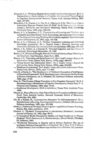Brainerd, C. J., “Working-Memory Systemsnnd Cognitive Development. En C, J.
B rm m U a m p .),R ecen tAdtxmcesinCngmtive-DevelopmentalTkeory:Progress
in Cognitive Developmental Research, Nueva York, Springer-Verlag, 1983,
págs. 167-236.
Bransford, J. D., Franks, J. J., Vye, N. J. y Shenvood, R. D„ “New Appronches to
Instruction: Because Wisdom Can’t Be Told”. En S. Vosniadou y A. Orlony
(comps.), Similarity and Analogical Reasoning, Nueva York, Cambridge
University Press, 1989, págs. 369-412.
Brown, A. L. y Campione, J. C., “Communities of Learning and Thinking, or a
ContextbyAny OtherName”. EnD. Kuhn (c o m p Developmental Perspectivas
an Teachingand Learning Thinking Skills (edición espé'cial). Contributions to
Hum an D evelopment, 21, 1990, págs. 108-126.
Brown, A. L. y Palinscar, A. S., “Guided, Cooperative Leárning and Individual
Knowledge Acquisition”. En L. Resnick (comp.), Knówing, Learning and
Instruction, Hillsdale, NJ, Lawrence Erlbaum Associates, 1989, págs. 393-452.
Brown, J. S., Collins, A. y Duguid, P,, “Sítuated Cognition and the Culture of
Learning”, Educational Researcker, 18,1989.
Brown, J. S., Schools ofT hought: Hoip the Politics ofLiteracy Shapc Thinking in
the Classroom, San Francisco, Josey-Bass, 1991.
Bruner, J. S., “Education and Social Invention”. En J. AngHn (comp.), Bayona, the
Inform ation Given, Nueva York, Norton, 1973a, págs. 468-479.
— , “Going beyond the Information Given”. En J. Anglin (comp.), Bcyond the
Inform ation Given, Nueva York, Norton, 1973b, págs. 218-238.
— , “Readiness for Learning”. En J. Anglin (com p.),Beyond the Information Given,
Nueva York, Norton, 1973c, págs. 413-425.
Caín K. y Dweck, C., “The Development of Children’s Conception ofIntelligence:
ATheoreticalFramework”.En R. Stembergícomp.l.Ac/oancesirc thePsychnlogy
o f Hum an Intelligence, vol, 5, Hillsdale, NJ, Lawrence Erlbaum Associates,
. 1989, págs. 47-82.
Case, R., “The Process ofStage Transition: A Neo-Piagetian Viewpoint”. En R. J.
Stemberg (comp.), M eckanism s o f Cognitive Development, Nueva York, W. 11.
Freeman and Company, 1984, págs. 19-44.
— , Intellectual D evelopm ent: Birth to Adulthood, Nueva York, Academic Press,
1985.
Chazen, D., Ways ofK now ing: Higk School Students’ Conceptions ofM athem atical
Proof. Tesis doctoral inédita, Harvard Gradúate School of Education,
Cambridge, MA, 1989.
Chi, M. y Bassok, M ., “Learning from Examples Via Self-explanations”. En L.
Resnick (comp.), Knowing, Learning and Instruction, Hillsdale, NJ, Lawrence
Erlbaum Associates, 1989, págs. 251-282.
Clarke, J.,Patterns o f Thinking: Integrating Learning Skills in Content Teaching,
Boston, M A, Allyn and Bacon, 1990.
Clement, J,, “Students’ Preconceptions ín Introductory Mechanics”, American
Journal ofP h ysics, 50,1982, págs. 66-71.
— , “A Conceptual Model Discussed by Gaiileo and Used íntuitively by Physies
Students”. E nD . GentneryA. L. Stevens (comps.),M ental Models, Hillsdale,
NJ, Erlbaum, 1983.
— , “Nonformal Reasoning in Experts and in Science Students: The use of
Analogies, Extreme Case and Physical Intuition”. En J. Voss, D. N, Porkins y
J. Segal (comps.), Inform alReasoning and E ducation,ídihsdalc^J, Lawrence
 
