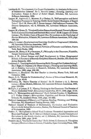 Leinhardt, G., “Development o f an Expert Explanation: An Analysis ofa Sequence
of Substraction Lessons”. En L. Resnick (comp.), Knowing, L eam ing and
Instruction: Essays in H onor o f Robert Glaser, Hillsdale, NJ, Lawrenee
Erlbaum Associates, 1989.
Lepper, M., Aspinwall, L., Mumme, D. y Chabay, R., “Self-perception and Social
Perception Processes in Tutoring: Subtle Social Control Strategies of Expert
Tutor»”. En J. M. Olson y M. P. Zanna (comps.), Self-inference Processes: The
Ontario Symposium, vol. 6, Hillsdale, NJ, Lawrenee Erlbaum Associates,
1990.
Lepper, M .y Green, D., “OveijustificationResearch andBeyond:Toward aMeans-
Ends Analysis oflntrinsic and ExtrinsicMotivation”. EnM . Leppery D. Green
(comps.), The Hidden Costs ofR ew ard:N ew Perspeetiues on the Psychology o f
Human M otivation, Hillsdale, NJ, Lawrenee Erlbaum Associates, 1978, págs.
109-148.
Liben, L. (comp.), Development and L eam ing: Conflict or Congruence?, Hillsdale,
NJ, Lawrenee Erlbaum Associates, 1987.
Lightfoot, S. L., The Good High School: Portraits o f Characterand Culture, Nueva
York, Basic Books, 1983.
Lipman, M., Sharp, A. M. y Oscanyan, F.,Philosophy in the Classroom, Filadelfia,
Temple Universisty Press, 1980.
Little, J. W., School Success and S ta ff D evelopm ent in Urban Desegregated
Schools: A Summary ofR ecently Completed Research, Boulder, CO, Center for
Action Research, 1981.
Lochhead,J., “TeachingAnalyticReasoningSkills ThroughPairProblemSolving”.
En J. Segal, S. Chipmany R. Glaser (comps.), Thinking and Learning Skills,
vol. 1: Relating Instruction to Research, Hillsdale, NJ, Lawrenee Erlbaum
Associates, 1985, págs. 109-132.
Matthews, J., Escalante: The Best Teacher in Am erica, Nueva York, Holt and
Company, 1988.
Mayer, R. E., “Models for Understanding”, Review o f Educational Research, 59,
1989, págs. 43-64.
M cC loskey, M., “Naive Theories o f M otion ”. En D . Gentner y A. L. Stevens
(com ps.), Mental M odels, Hillsdale, NJ, Lawrenee Erlbaum Associates, 1983,
págs. 299-324.
McTighe, J. y Lyman, F. T., “C uein g T h in k in g in the C lassroom : The Promise of
T h eory Embedded Tools”, Educational Leadership, 45 (7), 1988, págs. 18-24.
M iller, P., “Metacognition and A tten tion ”. E n D. F orrest-P ressley, G . MacKinnon
y T. Walker (comps.), M etacognition, Cognition and H um an Performance,
O rlando, FL, Academic Press, 1985, págs. 181-222.
National Assessment of Educational Progress, Reading, Thinking, and Writing,
Princeton, NJ, Educational Testing Service, 1982.
National Council of Teachers of M ath em atics, Curriculum and Evaluation
Standards for School Mathematics, Reston, VA, National Council ofTeachers
of Mathematics, 1989.
Nesher, P., “Multiplicative School W ord Problema: Theoretical Approaches and
Empirical Findings”. E n M. Behry J. Hiebert (comps.), N um ber Concepts and
Operations in the Middle Grades, vol. 2, Hillsdale, NJ, Lawrenee Erlbaum
Associates, 1988, págs. 19-40.
Neussbaum, J., “T he E arth C osm ic B oy” . E n R. D river, E. G u esne y A. Tíberghien
(com ps.), Children's Ideas in Science, F ilad elfia, O p en U n iversity Press, 1985.
 