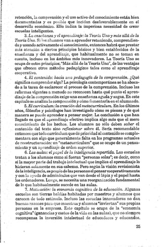 retención, la comprensión y el uso activo del conocimiento están bien
documentadas y es posible que incidan desfavorablemente en el
desarrollo económico. Ello indica la imperiosa necesidad de crear
escuelas inteligentes.
3. La enseñanza y el aprendizaje: la Teoría Uno y más allá de la
Teoría Uno. Si 1os alumnos van a aprender reteniendo, comprendien­
do y usando activamente el conocimiento, entonces habrá que prestar
más atención a ciertos principios básicos y bien establecidos de la
enseñanza y del aprendizaje, que habitualmente no se toman en
cuenta, incluso en los ámbitos más innovadores. La Teoría Uno se
ocupa de estos principios; “Más allá de la Teoría Uno”, de las ventajas
que ofrecen otros métodos pedagógicos tales como el aprendizaje
cooperativo.
4. El contenido: hacia una pedagogía de la comprensión. ¿Qué
significa comprender algo? La psicología contemporánea se ha aboca­
do a la tarea de esclarecer el proceso de la comprensión. Incluso las
reformas vigentes a menudo no reconocen hasta qué punto el apren­
dizaje de la comprensión exige una enseñanza aguda y sagaz. En este
capítulo se analiza la comprensión y cómo fomentarla en el alumnado.
5. El currículum: la creación del metacurrículum. En los últimos
años, filósofos y psicólogos han investigado cómo se piensa y de qué
manera se puede aprender a pensar mejor. La conclusión a que han
llegado es que el aprendizaje efectivo implica algo más que el mero
conocimiento de los hechos. Los alumnos no sólo deben saber el
contenido del texto sino reflexionar sobre él. Sería recomendable
entonces que todo currículum que dé prioridad al contenido se comple­
mentara con algo que generalmente falta en los programas actuales
de reestructuración; un “metacurrículum” que se ocupe de un pensa­
miento y un aprendizaje de orden superior.
6. Las aulas: el papel de la inteligencia repartida. Las escuelas
tratan a los alumnos como si fueran “personas solas”; es decir, como
si la mayor parte del trabajo intelectual que implica el aprendizaje lo
hicieran solamente en sus cabezas. Pero según la visión revisionista
delainteligencia, es propio delas personas elpensarcooperativamente
y con la ayuda de adminículos que van desde el lápiz y el papel hasta
los ordenadores. Luego, se necesita una reorganización fundamental
de lo que habitualmente sucede en las aulas.
7. Motivación: la economía cognitiva de la educación. Algunas
escuelas son tierras baldías habitadas por maestros y alumnos que
carecen de todo estímulo. Incluso las escuelas innovadoras no dan
buenas razones para que maestros y alumnos “inviertan” sus propias
personas en la empresa. Este capítulo se ocupa de la “economía
cognitiva” (ganancias y costos de la vida en las aulas), que no siempre
recompensa la inversión intelectual de educadores y educandos.
 