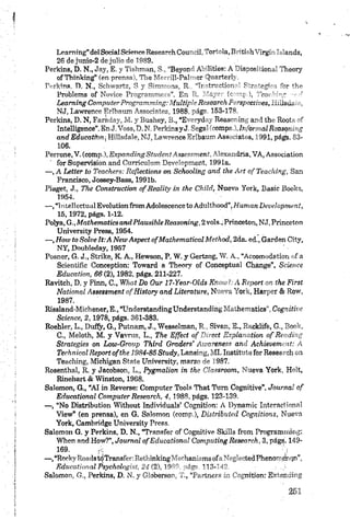 Leaming”delSocialSdenceResearchCoundí, Tórtola,B "ti h ’ lr g i''” iands,
26 de jimio-2 de julio de 1989.
Perkins, D. N., Jay, E. y Tishman, S., “Beyond Abilities: A Pisón?: iot...' Thoory
of Thinking” (en prensa), The Merrill-Palmer Quarterly.
Ptirldns, O. N., Schwartz, S y Simmons, R., “TnstrorHim-' F r~togi <br the
Problems of Novice Programmers”. En R. Mayo (• -¡ 1, '"ee< " ’
Leam ing Computer Programm ing; Múltiple Research F npccrives, ^..dsiia
NJ, Lawrence Erlbaum Associates, 1988, págs. 153-178.
Perkins, D. N, Faraday, M. y Bushey, B., “Everyday Reasoning and the Roots of
Intelligence”.En J,Yoss, D. N. Perkins y J. Segal (coinps,), Informal Reasoning
and Education, Hillsdale, NJ, Lawrence Erlbaum Associates, 1991, págb. 83-
106.
Perrone, V. (comp.), Expanding Student Assessment, Alexandria, VA, Association
for Supervisión and Currículum Development, 1991a.
— , A Letter to Teachers: Reflections on Schaoling and the A rt ofT each in g, San
Francisco, Jossey-Bass, 1991b.
Piaget, J., The Construction ofR eality in the Ckild, Nueva York, Basic Books,
1954.
— , “lnte!lectuulEvalutianfromAdolescencetoAchilthoQd”, Human DeiWopmenf,
15, 1972, págs. 1-12.
Polya, G., Mathematics and Plausible Reasoning, 2 vola., Princeton, NJ, Princeton
University Press, 1954.
— , How to Salve It:A New Aspect ofM athem atical Method, 2da. ed., Garden City,
NY, Doubleday, 1957
Posner, G, J., Strike, K. A., Hewson, P. W. y Gertzog, W. A., “Accomodation of a
Scientific Conception: Toward a Theory of Conceptual Change”, Science
Education, 66 (2), 1982, págs. 211-227.
Ravitch, D. y Finn, C., What Do Our 17-Year-Olds K now h A R ep ort on the First
National Assessment o f History and Literature, Nueva York, Harper & Row,
1987.
Rissland-Michener, E., “Understanding Understanding Mathematics”, Cognitive
Science, 2 , 1978, págs. 361-383.
Roehler, L., Dufiy, G., Putnam, J., Wesselman, R., Sivan, E., Racklife, G,, Book,
C., Meloth, M. y Vavrus, L., The Effect o f Direct Explanation o f Reading
Strategies on Low-Group Third G rad en ’ Awareness and Achievement: A
Technical Report o f the 1984-85 Study, Lansing, MI. Instituto for Research on
Teaching, Michigan State University, marzo de 1987,
Rosenthal, R. y Jacobson, L., Pygmalion in the Classroom, Nueva York, Holt,
Rinehart & Winston, 1968.
Salomón, G., “AI in Reverse: Computer Tools That Tum Cognitive”, Journal o f
Educational Computer Research, 4, 1988, págs. 123-139.
— , “No Distribution Without Individuáis’ Cognition: A Dynamic Interactiona!
View” (en prensa), en G. Salomón (comp.), Distributed Cognitions, Nueva
York, Cambridge University Press.
Salomón G. y Perkins, D. N., “Transfer of Cognitive Skills from Programming:
When and How?”, Journal o f Educational Computing Research, 3, págs, 149-
— ,“RockyRoadstdTransfer: RethinkingMechanisms ofaNeglected Phenomfíhqn”,
Educational Psychologist, 24 (2), 1989, págs. 113-142 :
Salomón, G., Perkins, D. N. y Globerson, T., “Partners in Cognition: Extending
 
