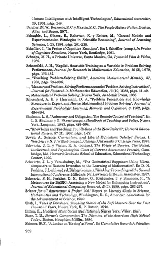 Human Intelligence with Intelligent Technologies” Educacional researcher,
2 0 ,1991, págs. 2-9.
Sandler, M. W ., Rozwenc, E. C. y Martin, E. C.,The People M ake a Nation, Boston,
Aliyn and Bacon, 1971.
Schauble, L., Glaser, R., Rahavan, K. y Reiner, M., “Causal Models and
Experimentation Strategies in Scientific Reasoning”, Journal o f Learning
Sciences, 1 (2), 1991, págs. 201-238.
Schefller, I., “In Praise of Cognitive Emotions”. En I. Scheffler (comp.), In Praise
ofCognitiue Em otions, Nueva York, Routledge, 1991.
Schneps, M. H., A Prívate Universe, Santa Monica, CA, Pyramid Film & Video,
1989.
Schoenfeld, A. H., “Explicit Heurístic Training as a Variable in Problem Solving
Performance, Journal for Research in M athematics Education, 10 (3), 1979,
págs. 173-187.
— , “Teaching Problem-Solving Skills”, American Mathernatical Monthly, 87,
1980, págs. 794-805.
— , “MeasuresofProblem-SolvingPerformanceandofProblem-Solvinglnstruction”,
Journal for Research in M athematics Education, 13 (10,1982, págs. 31-49.
— , Mathernatical Problem Solving, Nueva York, Academic Press, 1985.
Schoenfeld, A H. y Herrmann, D. J., “Problem Perception and Knowledge
Structure in Expert and Novice Mathernatical Problem Solving”, Journal o f
Experimental Psychology: Learning, Memory, and Cognition, 8, 1982, págs.
484-494.
Shulman, L. S., “Autonomy and Obligation: The Remóte Control ofTeaching”. En
L. S. Shulman y G. Skyes (compsj, Handbook o f Teaching and Policy, Nueva
York, Longman, 1983, págs. 484-504.
— , “Knowledge and Teaching: Fornidations o f the New Reform”, H arvard Educa-
tional Review, 57 (1), 1987, págs. 1-22.
Scwab, J., Science, Curriculum, and Liberal Education: Selected Essays, I.
Westbury y N, J. Wilkof(comps.), Chicago, University of Chicago Press, 1978.
Schwartz, J. L. y Viator, K. A. (comps.), The Prices o f Secrecy: The Social,
Intellectual, and Psychologícal Costs o f Current Assessment Practice, Cam­
bridge, MA, Harvard Gradúate School ofEducation, Educational Technology
Center, 1990,
Schwartz, J. L. y Yerushalmy, M., “The Geometrical Supposer: Using Micro-
computers to R estore Invention to the Learning o f Mathematics”. En D. N.
Perkins, J. Lochheady J. Bishop (comps.), Thinking-.Proeeedings ofthe Second
International Conference, Hillsdale, NJ, Lawrence Erlbaum Associates, 1987.
Schwartz, S. H., Perkins, D. N., Estey, G., Kruidenier, J. y Simmons, R., “A
Metacourse for BASIC: Assessing a N ew Model for Enhancing Instruction”,
Journal o f Educational Computing Research, S (3), 1989, págs. 263-297.
Science for all Americana: A Project 2061 Report ora Literacy Goals in Science,
M athematics and Technology, W ashin gton , D. C., American A ssociatíon for
the Advancement of S cience, 1989.
Shah, I., Tales o f Dervishes: Teaching Stories o f the Sufi M asters Over the Past
Thousand Years, N ueva Y ork , E. P. D u tton, 1970.
Sim ón, H ., Models o f M an: Social and Rational, N u eva Y ork, W iley, 1957.
Sizer, T . B ., H orace’s Compramise: The Dílemma o f the American High School
Today, B oston, Houghton M ifílin , 1984.
Skirmer, B. F., “A Lector on ‘Having’ a Poem”. En Cumulative Record:A Selection
 