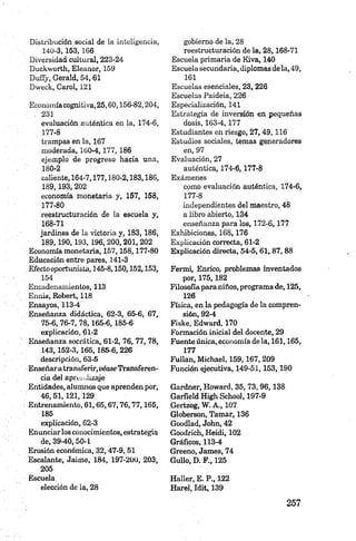 Distribución social de la inteligencia,
140-3, 153, 166
D iversidad cultural, 223-24
Duckworth, Eleanor, 159
D u fly, Gerald, 54, 61
D w eck, Carol, 121
Economíacognitiva, 25,60,156-82,204,
. 231
evaluación auténtica en la, 174-6,
177-8
trampas en la, 167
moderada, 160-4,177,186
ejemplo de progreso hacia una,
180-2
caliente, 164-7,177,180-2,183,186,
189.193, 202
economía monetaria y, 157, 158,
177-80
reestructuración de la escuela y,
168-71
jardines de ¡a victoria y, 183,186,
189.190.193, 196, 200, 201,202
Economía monetaria, 157,158,177-80
Educación entre pares, 141-3
Efecto oportunista, 145-8,150,152,153,
154
Encadenamientos, 113
Ennis, Robert, 118
Ensayos, 113-4
Enseñanza didáctica, 62-3, 65-6, 67,
75-6,76-7, 78,165-6,185-6
explicación, 61-2
Enseñanza socrática, 61-2, 76, 77, 78,
143, 152-3, 165, 185-6, 226
descripción, 63-5
Enseñara transferir,véase Transferen­
cia del aprendizaje
Entidades, alumnos que aprenden por,
4 6,5 1,121,129
Entrenamiento, 61,65,67,76,77,165,
185
explicación, 62-3
Enunciar los conocimientos, estrategia
de, 39-40,50-1
Erosión económica, 32,47-9,51
Escalante, Jaime, 184, 197-200, 203,
205
Escuela
elección de la, 28
gobierno de la, 28
reestructuración de la, 28,168-71
Escuela primaria de Kiva, 140
Escuela secundaria, diplomas dela, 49,
161
Escuelas esenciales, 23, 226
Escuelas Paideia, 226
Especialización, 141
Estrategia de inversión en pequeñas
dosis, 163-4,177
Estudiantes en riesgo, 2 7,49,116
Estudios sociales, temas generadores
en, 97
Evaluación, 27
auténtica, 174-6,177-8
Exámenes
como evaluación auténtica, 174-6,
177-8
independientes del maestro, 48
a libro abierto, 134
enseñanza para los, 172-6,177
Exhibiciones, 168,176
Explicación correcta, 61-2
Explicación directa, 54-5, 61, 87, 88
Fermi, Enrico, problemas inventados
por, 175,182
Filosofía para niños, programa de, 125,
126
Física, en la pedagogía de la compren­
sión, 92-4
Fiske, Edward, 170
Formación inicial del docente, 29
Fuente única, economía de la, 161,165,
177
Fullan, Michael, 159,167, 209
Función ejecutiva, 149-51,153,190
Gardner, Howard, 35, 73,9 6 ,13 8
Garfield High School, 197-9
Gertzog, W . A., 107
Globerson, Tamar, 136
Goodlad, John, 42
Goodrich, Heidi, 102
Gráficos, 113-4
Greeno, James, 74
Güilo, D. F., 125
Haller, E. P„ 122
Harel, Idit, 139
 