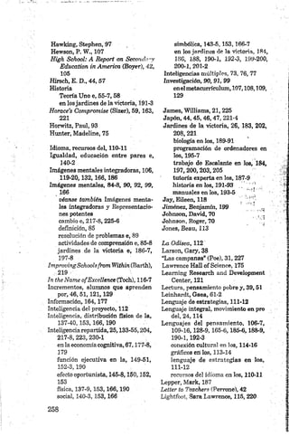 Hawking, Stephen, 97
Hewson, P. W ., 107
High School: A R eport on Secondtr-y
Education in Am erica (Boyar), 42,
105
Hirsch, E. D., 4 4 ,5 7
Historia
Teoría Uno e, 55-7,58
en losjardines de la victoria, 191-3
H orace’s Compromise (Sizer), 59,163,
221
Horwitz, Paul, 93
Hunter, Madeline, 75
Idioma, recursos del, 110-11
Igualdad, educación entre pares e,
140-2
Imágenes mentales integradoras, 106,
119-20,132,166,186
Imágenes mentales, 84-8, 90, 92, 99,
166
véanse también Imágenes menta­
les integradoras y Representacio­
nes potentes
cambio e, 217-8, 225-6
definición, 85
resolución de problemas e, 89
actividades de comprensión e, 85-8
jardines de ¡a victoria e, 186-7,
197-8
Improving Schoolsfrom Within (Barth),
: 219 '
In theName ofE xcellence (Toch), 116-7
Incrementos, alumnos que aprenden
por, 4 6,5 1 ,12 1 ,1 29
Información, 164,177
Inteligencia del proyecto, 112
Inteligencia, distribución Ssica de la,
137-40, 153,166,190
Inteligencia repartida, 25,133-55,204,
217-8,223,230-1
en la economíacognitiva, 67,177-8,
179
función ejecutiva en la, 149-51,
152-3,190
efecto oportunista, 145-8,150,152,
153
física, 137-9,153,166,190
social, 140-3,153,166
simbólica, 143-5,153,166-7
en los jardines de la victoria, 184,
1S6, 188, 190-1, 192-3, 199-200,
200- 1, 201-2
Inteligencias múltiples, 73, 76, 77
Investigación, 90, 91, 99
enelmetacurrículum, 107,108,109,
129
James, Williams, 21, 225
Japón, 4 4 ,4 5 ,4 6 ,4 7 , 221-4
Jardines de la victoria, 26, 183, 202,
208,221
biología en los, 189-91
programación de ordenadores en
los, 195-7
trabajo de Escalante en los, 184,
197,200,203,205
tutoría experta en los, 187-9
historia en los, 191-93 .. Y ’ 1 ;
manuales en los, 193-5
Jay, Eileen, 118
Jiménez, Benjamín, 199 „
Johnson, David, 70 . : -
Johnson, Roger, 70 Y
Jones, Beau, 113
La Odisea, 112
Larson, Gary, 38
“Las campanas” (Poe), 31, 227
Lawrence Hall of Science, 175
Leaming Research and Development
Center, 121
Lectura, pensamiento pobre y, 39,51
Leinhardt, Gaea, 61-2
Lenguaje de estrategias, 111-12
Lenguaje integral, movimiento en pro
del, 24, 114
Lenguajes del pensamiento, 106-7,
109-16,128-9,165-6,185-6,188-9,
190-1,192-3
conexión cultural en los, 114-16
gráficos en los, 113-14
lenguaje de estrategias en los,
111-12
recursos de! idioma en los, 110-11
Lepper, Mark, 187
Letter to Teachers (Perrone), 42
Lightfoot, Sara Lawrence, 115,220
 
