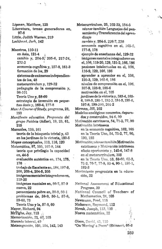 Lipman, Matthew, 125
Literatura, temas generadores en,
97- 8
Little, Judith Warren, 219
Lochhend,Jark, 142
Maestros, 110-11
en Asia, 121-4 j
cambio y, 204-5,' 205-6, 217-24,
232-3
economía cognítivia y, 157-8,161-3
formación de los, 29
sistemasdeexámenesindependien­
tes de los, 48
metaeurrículum y, 129-32
pedagogía de la comprensión y,
98- 101
Teoría Uno y, 58-60
estrategia de inversión en peque­
ñas dosis y, 163-4,177-8
M an:A Course ofStudy, programa, 23,
193
M anifiesto educativo. Propuesta del
grupo Paideia (Adler), 19, 23, 61,
215
Manuales, 1 1 0 ,161
teoría de la búsqueda trivial y, 43
en los jardines de la victoria, 193-5
Mapas conceptuales, 113,116,120
Matemática, 9 7 ,105, 107-8,144
teoría que privilegia la capacidad
en, 44-5
evaluación auténtica en, 174,175,
176 ■
trabajo de Escalante en, 184,197-9,
200, 203-4, 204-5,205
imágenesmentales integradorasen,
119-20
imágenes mentales en, 86-7, 87-9
nueva, 22
pensamiento pobre en, 38-9, 50-1
problemas de, 38-9, 50-1, 57-8,
59-60, 73
Teoría Uno y la, 57-8, 60
Mayer, Richard, 94
McTighe, Jay, 113 ,
Memorización, 21,40,105
Mercado labora), 49
Metacognición, 103, 104,142, 143
Metaeurrículum, 25,102-32,154-5
véanse también Lenguajes del pen-
samientoyTransferencia del apren­
dizaje
cambio y, 204-5,226-7,230
economía cognitiva en ei. 165-6,
177-8,178
ejemplo de enseñanza del, 129-32
imágenes mentales integradoras en
el, 106,119-20,129,131-2,166,186
pasiones intelectuales en el, 1Ó6,
116-9,129 , 166, 186
aprender a aprender en el, 106,
120-3,129,165-6,186
niveles de comprensión en el, 106,
107-9,128-9,185-6
motivación en el, 105
jardines de la victoriay, 183-4,185-
6,188-9,190-1.192-3,194-5,195-6,
197-8,199-200, 201-2
Mirman, «Till, 102
Modelos analógicos: concretos, depura­
dos y construidos, 94-6, 99
Motivación extrínseca, 54,71-2,77,90
Motivación intrínseca
en la economía cognitiva, 162,165
en la Teoría Uno, 54, 71-2, 77, 90,
190,193
Motivación; véanse tambiénMotivación
extrínseca y Motivación intrínseca
efecto oportunista y, 145-6,147-8
en el metaeurrículum, 105
en la Teoría Uno, 83, 59-80, 62-3,
71-2, 76-7, 77-8, 83-4, 90-1, 190-1,
192-3
Movimiento progresista 'en la educa­
ción, 22
National Assessment of Educational
Progress, 39
National Council of Teachers of
Mv+bsTnarics, V 105
Newmann, 115
Nickersort, Poyi,»-, i, 112
Novak, Joseph 113 '*.0 , ;•
Nueva materno' 1 ,22 '/i¡
O leen, ~ — ' , ' “ * : . /■
“On ‘H-v'-ig’ a ~3—-i ” íSkinner), 65-6
 