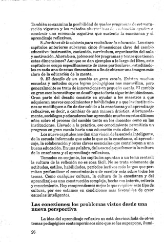 También se examina la posibilidad de que los programas de estructu­
ración vigentes y los métodos altóme!ivos de evaluación ayuden a
construir una economía cognitiva que sustente ia enseñanza y el
aprendizaje reflexivos.
8. Jardines de la victoriapara revitalizar la educación. Los cinco
capítulos anteriores subrayan cinco dimensiones clave del cambio
educativo: instrucción, contenido, currículum, organización del aula
y motivación. Ahorabien, ¿cómo son los programas y textos que tienen
estas dimensiones? Aunque se dan ejemplos a lo largo del libro, este
capítulo se ocupa específicamente de casos particulares, estudiándo­
los en cada una de estas dimensiones a fin de obtener una imagen más
clara de la educación de la mente.
9. El desafío de un cambio en gran escala. Existen muchas
escuelas y métodos cuyos logros pedagógicos nos maravillan, pero
generalmente se trata de innovaciones en pequeña escala. El cambio
engranescala constituye un desafío que todavía sigue intimidándonos.
Gran parte del desafío consiste en ayudar a los maestros a que
adquieran nuevos conocimientos y habilidades y a que las institucio­
nes se modifiquen a fin de dar cabida a la enseñanza y al aprendizaje
reflexivos, es decir, a cambiar de una manera drástica. Afortunada­
mente, sociólogosy educadores han aprendido mucho en estos últimos
años sobre el proceso del cambio tanto en los docentes como en las
instituciones. Llevado a la práctica, ese conocimiento permitiría un
progreso en gran escala hacia una educación más eficiente.
Los nueve capítulos nos dan una visión déla escuela inteligente,
de la escuela informada que sabe lo que es la enseñanza, el aprendi­
zaje, la colaboración y otras claves esenciales que contribuyen a una
buena educación. En una palabra,de la escuela que fomenta la cultura
de la enseñanza y el aprendizaje reflexivos.
Tomados en conjunto, los capítulos apuntan a un tema central:
la cultura de la reflexión no es cosa fácil. No se trata solamente de
actitudes, estilos, habilidades, períodos lectivos más largos que per­
mitan profundizar el conocimiento o de escribir más sobre todos los
temas. Como cualquier cultura, la cultura de la enseñanza y del
aprendizaje es una construcción compleja, hecha con interés, criterio
y conocimiento. Hoy comprendemos mejor lo que requiere este tipo de
cultura, por eso estamos en condiciones más favorables de crear
escuelas inteligentes.
Las conexiones: los problemas vistos desde una
nueva perspectiva
La idea del aprendizaje reflexivo no está desvinculada de otros
temas pedagógicos contemporáneos sino que se les superpone, ilumi-
 
