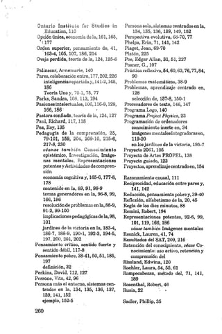 Ontario Instituto for Studies in
,Education, 110
Opción única, economía'de la, 161,165,
‘■i 177
Orden superior, pensamiento de, 41,
103-4,105,107,186, 214
Oveja perdida, teoría de la, 124,125-6
Palinscar, Annemarie, 140
Pares, colaboración entre, 177,202,226
inteligencia repartiday, 141-2,145,
186
Teoría Uno y, 70-1, 75, 77
Parks, Sandra, 108,113,194
Pasiones intelectuales, 106,116-9,129,
166,186
Pastora confiada, teoría de la, 124,127
Paul, Richard, 1 17 ,118
Pea, Roy, 135
Pedagogía de la comprensión, 25,
79-101, 159, 204, 209-10, 215-6,
217-8, 230
véa n se tam b ién Conocimiento
epistémico, Investigación, Imáge­
nes mentales, Representaciones
potentes y Actividades de compren­
sión
economía cognitiva y, 165-6,177-8,
178
contenido en la, 89, 91,98-9
temas generadores en la, 96-8,99,
166,186
resoluciónde problemas en la, 88-9,
91-2,99-100
implicacionespedagógicas dela, 98,
101
jardines de la victoria en la, 183-4,
186-7, 188-9, 190-1, 192-3, 194-5,
197, 200, 201, 202 .
Pensamiento crítico, sentido fuerte y
sentido débil, 117-8
Pensamiento pobre, 38-41,50,51,185,
197
definición, 32
Perkins, David, 112,127
Perrone, Vito, 42, 96
Persona más el entorno, sistemas cen­
trados en la, 134, 135, 136, 137,
139, 141, 152
ejemplo, 152-5
Persona sola, sistemas centradosen la,
134, 135,136, 189,149,152
Perspectiva evolutiva, 68-70, 77
Phelps, Erin, 71, 141, 142
Piaget, Jean, 69-70
Platón, 225
Poe, Edgar Alian, 31, 51, 227
Posner, G., 107
Práctica reflexiva, 54,60,63,76,77,84,
90
Problemas matemáticos, 38-9
Problemas, aprendizíye centrado en,
128
selección de, 137-8,150-1
Procesadores de texto, 146, 147
Programa Logo, 140
Programa Project Physics, 23
Programación de ordenadores
conocimiento inerte en, 34
imágenes mentales integradorasen,
119-20
en losjardines de la victoria, 195-7
Proyecto 2061, 105
Proyecto de Artes PROPEL, 138
Proyecto guiado, 123
Proyectos,aprendizajecentradoen, 154
Razonamiento causal, 111
Reciprocidad, educación entre pares y,
141,142
Redacción, pensamiento pobre y, 39-40
Reflexión, alfabetismo de la, 20,45
Regla de los diez minutos, 88
Remini, Robert, 194
Representaciones potentes, 92-6, 99,
101,119,166,186
véase también Imágenes mentales
Resnick, Lauren, 41, 74
Resultados del SAT, 209,216
Retención del conocimiento, véase Co­
nocimiento: uso activo, retención y
comprensión del
Rissland, Edwina, 120
Roehler, Laura, 54,55, 61
Rompecabezas, método del, 71, 141,
189
Rosenthal, Robert, 46
Rusia, 22
Sadler, Phillip, 35
 