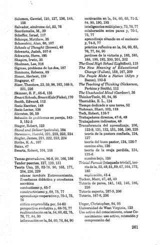 Salomón, Gavriel, 125, 127, 136, 148,
155
Salvador, síndrome del, 52, 76
Scardamalia, M., 39
Scheñer, Israel, 117
Schneps, Matthow, 35
Schoenleld, Alan, 88,107
Schools ofT hought (Brown), 40
Schwartz, Judah, 107-8
Schwartz, Steve, 195
Shapiro, Irwin, 35
Shulman, Lee, 218
Sigmas, problema de las dos, 187
Simmons, Bebecca, 89
Simón, Herbert, 159
Singapur, 47
Sizer, Theodore, 23,59,98,163,168-9,
221, 226
Skinner, B. F., 65-6,135
Smart Schools, Sm artK idsiFiske), 170
Smith, Edward, 112
Socio Escritor, 148
Socio Lector, 126
Sócrates, 20,59
Solución de problemas en pareja, 142-
3,152-3
Stager, Robert, 123
Stand and D eliver (película), 184
Stevenson, Harold, 221, 222, 223, 224
Stigler, James, 221, 222, 223, 224
Strike, K. A., 107
Suiza, 47
Swartz, Robert, 104, 108
Temas generadores, 9 6-8,99,166,186
Tender puentes, 127,129,131
Teoría Uno, 25, 52-78, 90, 165, 177,
204,226, 229
véanse también Entrenamiento,
Enseñanza didáctica y enseñanza
socrática
conductismo y, 65-7
constructivismo y, 68, 75, 77
aprendizaje cooperativo y, 70-1,75,
76
crítica emprendida por, 54-60
perspectiva evolutiva y, 68-70, 77
realimentación en la, 54,60,62,75,
76, 77, 84, 90
información en la, 54,60,76,84,90
. motivación en la, 54, 60, 63, 71-2,
84, 90,190,193
inteligencias múltiples y, 73,76,77
colaboración entre pares y, 70-1,
75, 77
aprendizaje situado en el contexto
y, 74-5, 77
práctica reflexiva en la, 54,60, 63,
76, 77, 84, 90
jardines de la victoria y, 183, 185,
188,190,192, 200,201,202
The Good High School (Lightfoot), 115
The N ew M eaning o f E ducational
Change (Fullan), 159,167, 209
The People M ake a Nation. (Allyn y
Bacon), 193-5
The Teaching ofT hinking (Nickerson,
Perkins y Smith), 112
The Unschooled M iad (Gardner), 35
ThinkerTools, 93, 94, 95
Thomdike, E. L., 124
Tiempo dedicado a una tarea, 52
Tishman, Shari, 102,118
Toch, Robert, 116-7
Trabajadores directos, 4 7-8,49
Trabajadores indirectos, 48
Transferencia del aprendizaje, 106,
123-9,131,132,151,166,190,225
teoría de la pastora confiada, 124,
127
teoría del buen pastor, 124,126-7
camino alto, 126
teoría de la oveja perdida, 124,
125-6
camino bajo, 126
Trivial Pursuit [búsqueda trivial], teo­
ría de la, 32,49,51,59,67,164,172,
185
explicación, 41-4
Tucker, Marc, 47, 48, 49
Tutoría de pares, 141, 142, 146, 186,
226
Tutoría experta, 187-9, 206
Tutoría, 187-8, 206
Unger, Christopher, 94, 95
Universidad de West Virginia, 123
Uso activo del conocimiento, véase Co­
nocimiento: uso activo, retención y
comprensión del
 