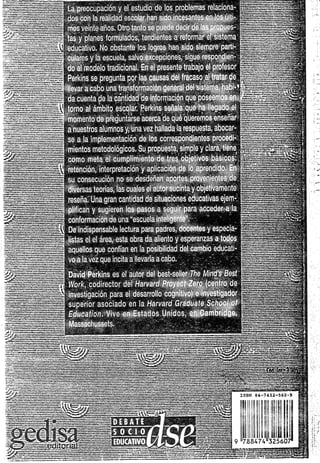 La pieoL-. pación y el estudie de los problemas relaciona- fv
dos con la realidad escolar lian sioo incesantes en los úiti-
mos veinte aires. Otro tanto s-. pneae decir de las propues- ¡ |
tas y pLnes ¡orn-iilatíos, toidientc-a a retomar e! sistema P
' educativo. No obstante ios íoqros han sido siempre padi-
ciliares y la escuela, salvo excepciones, sigue respondien-
do ai medeio tradicional. En el piosente trabajo el profesor §j
Porkins se pregunta por las causas del fracaso al tratar de jp
llevara cabo una irarsfcrmac¡ór. general del sistema, h ab i-'g
da cuenta de la cantidad de infoimacicn que poseemos en j |
torno al ámbito escolar. Pe>kins señala que ha llegado el p
momento de preguntarse acerca de qué queremos enseñar p
a nuestros alumnos y. una vez hallada la respuesta, abocar- p
se a la implementación de los correspondientes procedí- g
mientes metodológicos. Su propuesta, simple y clara, tiene p
como n ela e: cumplimiento oe tres objetivos básicos: jp
i retención, ¡nte¡pretac¡ón > aplicación do lo aprendido. En p
su consecución no se desdeñan apoces provenientes de .=
diversas teorías, ¡as cuales el autor sucinta y objetivamente f-a
reseña. Una gran cantidad de situaciones educativas ejem- gj
piifican y siigleren 'os pasos a seguir para acceder a la
conformación do una "escuela inteligente". g
j De Indispensable lectura para padres, docentes y especia- i-
 listas el el áiea, esta obra da aliento y esperanzas a todos g
 aquellos que confían en ia posibilidad del cambio educati- g
{ vo a ia vez que Incita a ¡levarla a cabo. s
I David Porkins es el autor de: best-seller The Mind's Best p
I IVor/i. codirector de; Harvard Proyect Zero (centro de ?7.
* investigación para ol desanollo cogmtivo) e investigador g:
| superior asociado en la Harvard Gradúate School of g
1 Education. V.vo en Estados Unidos, en Cambridge,
1 Massaclussels. jg
 