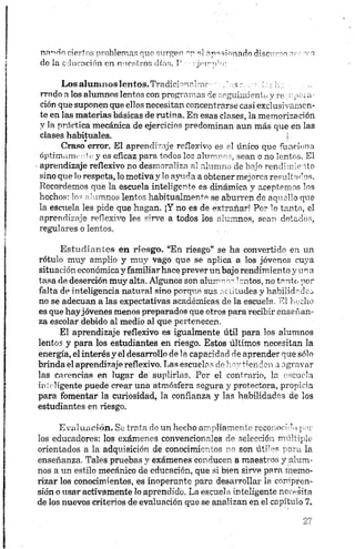 nnndo ciertos problemas que surgen m el apasionado discurso nrr ;vn
do la educación en nuestros días. P ■:ji'rrnrt:
LosalumnosIentos.Tradiciorinlrnc ■; , ssr. s - ¡sslu: ■
rrado a los alumnos lentos con programas de seguimiento y re •upoi a-
ción que suponen que ellos necesitan concentrarse casi exclusivamen­
te en las materias básicas de rutina. En esas clases, la memorización
y la práctica mecánica de ejercicios predominan aun más que en las
clases habituales. ¡
Craso error. El aprendizaje reflexivo es el único que funciona
óptimamente y es eficaz para todos los alumnos, sean o no lentos. El
•aprendizaje reflexivo no desmoraliza al alumno de bajo rendimiento
sino que lo respeta, lo motivay lo ayuda a obtener mejores resultarlos.
Recordemos que la escuela inteligente es dinámica y aceptemos los
hechos: los alumnos lentos habitualmente se aburren de aquello que
la escuela les pide que hagan. ¡Y no es de extrañar! Por lo tanto, el
aprendizaje reflexivo les sirve a todos los alumnos, sean dotados,
regulares o lentos.
Estudiantes en riesgo. “En riesgo” se ha convertido en un
rótulo muy amplio y muy vago que se aplica a los jóvenes cuya
situación económica y familiar hace prever un bajo rendimiento y una
tasa de deserción muy alta. Algunos son alumnos lentos, no tonto por
falta de inteligencia natural sino porque sus actitudes y habilidades
no se adecúan a las expectativas académicas de la escuela. El hedió
es que hayjóvenes menos preparados que otros para recibir enseñan­
za escolar debido al medio al que pertenecen.
El aprendizaje reflexivo es igualmente útil para los alumnos
lentos y para los estudiantes en riesgo. Estos últimos necesitan la
energía, elinterésy el desarrollo de la capacidad de aprender que sólo
brinda el aprendizaje reflexivo. Las escuelas de hoy tienden a agravar
las carencias en lugar de suplirlas. Por el contrario, la escuela
inteligente puede crear una atmósfera segura y protectora, propicia
para fomentar la curiosidad, la confianza y las habilidades de los
estudiantes en riesgo.
Evaluación. Se trata de un hecho ampliamente reconocido pol­
los educadores: los exámenes convencionales de selección múltiple
orientados a la adquisición de conocimientos no son útiles para la
enseñanza. Tales pruebas y exámenes conducen a maestros y alum­
nos a un estilo mecánico de educación, que si bien sirve para memo-
rizar los conocimientos, es inoperante para desarrollar la compren­
sión o usar activamente lo aprendido. La escuela inteligente necesita
de los nuevos criterios de evaluación que se analizan en el capítulo 7.
 