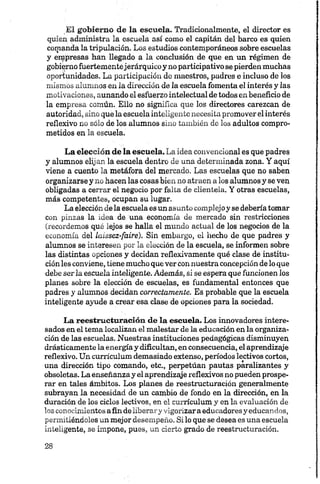 El gobierno de la escuela. Tradicionalmente, el director es
quien administra la escuela así como el capitán del barco es quien
comanda la tripulación. Los estudios contemporáneos sobre escuelas
y empresas han llegado a la conclusión de que en un régimen de
gobierno fuertementejerárquico y no participativo se pierden muchas
oportunidades. La participación de maestros, padres e incluso de los
mismos alumnos en la dirección de 2aescuela fomenta el interés y las
motivaciones, aunando el esfuerzo intelectual de todos en beneficio de
la empresa común. Ello no significa que los directores carezcan de
autoridad, sino que la escuela inteligente necesita promover el interés
reflexivo no sólo de los alumnos sino también de los adultos compro­
metidos en la escuela.
La elección de la escuela. La idea convencional es que padres
y alumnos elijan la escuela dentro de una determinada zona. Y aquí
viene a cuento la metáfora del mercado. Las escuelas que no saben
organizarse y no hacen las cosas bien no atraen a los alumnos y se ven
obligadas a cerrar el negocio por falta de clientela. Y otras escuelas,
más competentes, ocupan su lugar.
La elección dela escuela es un asunto complejoy se debería tomar
con pinzas la idea de una economía de mercado sin restricciones
(recordemos qué lejos se halla el mundo actual de los negocios de la
economía del laissez-faire). Sin embargo, el hecho de que padres y
alumnos se interesen por la elección de la escuela, se informen sobre
las distintas opciones y decidan reflexivamente qué clase de institu­
ción les conviene, tiene mucho que ver con nuestra concepción de lo que
debe serla eseuela inteligente. Además, si se espera que funcionen los
planes sobre la elección de escuelas, es fundamental entonces que
padres y alumnos decidan correctamente. Es probable que la escuela
inteligente ayude a crear esa clase de opciones para la sociedad.
La reestructuración de la escuela. Los innovadores intere­
sados en el tema localizan el malestar de la educación en la organiza­
ción de las escuelas. Nuestras instituciones pedagógicas disminuyen
drásticamente la energíay dificultan, en consecuencia, el aprendizaje
reflexivo. Un currículum demasiado extenso, períodos lectivos cortos,
una dirección tipo comando, etc., perpetúan pautas paralizantes y
obsoletas. La enseñanzay el aprendizaje reflexivos no pueden prospe­
rar en tales ámbitos. Los planes de reestructuración generalmente
subrayan la necesidad de un cambio de fondo en la dirección, en la
duración de los ciclos lectivos, en el currículum y en la evaluación de
los conocimientos afin de liberary vigorizara educadores y educandos,
permitiéndoles un mejor desempeño. Si lo que se desea es una escuela
inteligente, se impone, pues, un cierto grado de reestructuración.
 