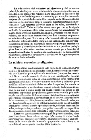 La educación del m aestro en ejercicio y del m aestro
principiante. Mejorar sustancialmente la educación significa que la
sociedad debe proveer los recursos para actualizar la educación del
maestro que acaba de ingresar a la escuela y para ampliarla cuando
ya ejerce plenamente la docencia. Con respecto a esteúltimo punto, los
padres y los miembros del consejo escolar se muestran ostensiblemen­
te reacios: “¡Los maestros deberían estar en las aulas, enseñando a
nuestros niños!”. Tales actitudes desconocen, por cierto, la rápida
evolución de las nuevas ideas sobre la enseñanza y el aprendizaje y lo
mucho que aprende el maestro, sea en el intercambio con sus colabo­
radores, sea en fuentes extracurriculares. Los maestros no pueden
estar informados y ser dinámicos y reflexivos en instituciones que no
les brindan suficientes datos y limitan sus capacidades al no propor­
cionarles ni el tiempo ni el estímulo necesarios para que acrecienten
sus energías y las reflejen productivamente en sus prácticas pedagó­
gicas. Las escuelas deben reestructurarse no sólo para fomentar el
aprendizaje reflexivo de los alumnos sino también el de los maestros
y directores. El capítulo 7y el capítulo 9 se ocupan de algunos aspectos
de este verdadero desafío.
La misión: escuelas inteligentes
Ningún libro puede abarcarlo todo y éste no es la excepción. Por
ejemplo, no indica cómo se hacen las cosas. Los maestros no encontra­
rán aquí fórmulas para aplicar a la enseñanza (tampoco las necesi­
tan). No se trata de la reseña técnica de una investigación. Los que
buscan recopilaciones sobre el tema, encontrarán otras fuentes que
aportan más detalles. No ofrece un plan minucioso y ordenado para
modificar el funcionamiento de las escuelas. Los padres, los miembros
del consejo escolar y los directores encontrarán sin duda ideas útiles,
pero no un plan a seguir punto por punto. Tampoco se ocupa de los
problemas específicos que padecen algunos estratos de la población
—pobreza, diferencias étnicas, drogas— ni de los dilemas que plantea
a la organización escolar la participación de los padres, la capacitación
de los maestros, etc. Simplemente, este libro es un llamado a desper­
tar. La educación depende, en última instancia, de lo que el maestro
enseña y de lo que el alumno aprende; es decir, de lo que sucede en las
aulas, no importa lo que se haga para paliar las desdichas específicas
de estratos específicos de la población y para reorganizar las escuelas.
Entonces, ¿qué encontraremos aquí? En primer término, ideas
para transformar la escuela en un lugar informado y dinámico donde
se promueva el aprendizaje reflexivo. En segundo término, un pano­
rama de la nueva ciencia de enseñar y aprender, que si bien no es
completo, al menos puede resultar útil e incitante.
 