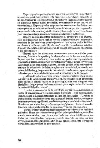 Espero que los padres tomen en serio los peligros que entraño
ornaeducación difusa, únicamente preocupada por el cumplimiento de
un programa que lo abarca todo, y encuentren un fundamento común
en nuestras metas clave: retención, comprensión y uso activo del
conocimiento. Espero que los empresarios reconozcan los daños cau­
sados poruña enseñanzarutinaria y mecánica que produce egresados
carentes de información y de ilusiones, y tengan fe en una enseñanza
y en un aprendizaje más informados, dinámicos y reflexivos.
Espero que los maestros encuentren el optimismo y la orienta­
ción que necesitan para luchar contra la frustración y el cansancio,
producto de las presiones que se ejercen en la mayoría de los ámbitos
escolares, y hallen en este libro la confirmación de su buena práctica
docente y también nuevas maneras de pensar acerca de la enseñanza
y del aprendizaje.
-'Espero que los directores encuentren razones válidas para
innovar, frente a la apatía y la desconfianza do las comunidades.
Espero que los ciudadanos, conscientes del poder que representa la
educación pública, despierten y presten sus voces, opiniones y votos a
la créación de la escuela inteligente. Espero que los políticos reconoz­
can que la educación deficiente aplasta a la sociedad, minando sus
potencialidades, yjuzguen cuán importante puede ser un aprendizaje
reflexivo para la vitalidad intelectual y económica de la nación.
:Hallegado la hora. Jetóme Bruner, educador reformista yuno de
los padres de la psicología cognitiva, dijo, refiriéndose a la educación
como invento social: “pues es la psicología, más que ninguna otra
disciplina, la que posee las herramientas para explorar los límites de
la perfectibilidad humana”.
Gracias a los avances de la psicología cognitiva, comprendemos
mejor el pensamiento y el aprendizaje humanos —sus mecanismos,
inclinaciones y las circunstancias que les son favorables—. Gracias al
trabajo de los académicos que estudiaron el ámbito escolar, compren­
demos mejor qué significa el cambio docente y el cambio institucional.
Gracias a los adelantos y reformas pedagógicas en todo el mundo,
tenemos más oportunidades de comparar y sacar conclusiones.
Pero el fracaso en el uso del conocimiento es todavía una realidad
palpable. Si nos centráramos en aquellos principios básicos y amplia­
mente reconocidos, crearíamos sin duda escuelas inteligentes en
todas las comunidades. Porque es posible hacer de las escuelas una
invención aun más ingeniosa, afin de que sean plenamente lo que son:
verdaderas maravillas de este mundo.
 