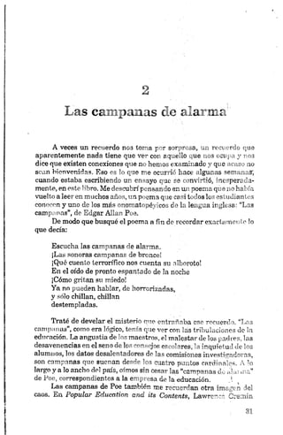 Las car.:¡lanas de alarma5
A veces un recuerdo nos toma por sorpresa, un recuerdo que
aparentemente nada tiene que ver con aquello que nos ocupa y nos
dice que existen conexiones que no hemos examinado y que acaso no
sean bienvenidas. Eso es lo que me ocurrió hace algunas semanas;
cuando estaba escribiendo un ensayo que se convirtió, inesperada­
mente, en este libro. Me descubrí pensando en un poema que no había
vuelto a leer en muchos años, un poema que casi todos los estudiantes
conocen y uno de los más onomatopéyicos de la lengua inglesa: “Las
campanas”, de Edgar Alian Poe.
De modo que busqué el poema a fin de recordar exacta meo te lo
que decía:
Escucha las campanas de alarma.
¡Las sonoras campanas de bronce!
¡Qué cuento terrorífico nos cuenta su alboroto!
En el oído de pronto espantado de la noche
¡Cómo gritan su miedo!
Ya no pueden hablar, de horrorizadas,
y sólo chillan, chillan
destempladas.
Traté de develar el misterio que entrañaba ese recuerdo. “Las
campanas”, como era lógico, tenía que ver con las tribulaciones de la
educación. La angustia de los maestros, el malestar de los padres, las
desavenencias en el seno de los consejos escolares, la inquietud de los
alumnos, los datos desalentadores de las comisiones investigadoras,
son campanas que suenan desde los cuatro puntos cardinales. A lo
largo y a lo ancho del país, oímos sin cesar las “campanas de alar ma”
de Poe, correspondientes a la empresa de la educación. !
Las campanas de Poe también me recuerdan otra imagen del
caos. En Popular Education and its Contents, Lawrenc- Cremin
 