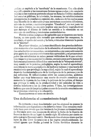 aediea un capítulo a la “cacofonía” de la enseñanza. Con ello alude
específicamente a las numerosas formas apresuradas y sin concierto
mediante las cuales se pretende educar en Estados Unidos: mediante
las'escuelas públicas, la televisión, los museos, los establecimientos
preescolares, la enseñanza especial, etc., cada uno de los cuales posee
una filosofía de la educación y una estructura económica diferentes,
además de metas y eurrículos propios. “Cacofonía”, un mot juste (si
bien para Cremin no siempre implica una cacofonía improductiva)
que subraya el dilema de darle un sentido a la educación en un
contexto de conflictos y tendencias contradictorias.
Frente a estas imágenes de agitación que se imponen con tanta
fuerza, no nos queda otro remedio que escuchar las campanas, la
cacofonía, el asalto del sonido y la furia, e intentar discernir la pauta
de la “alarma”.
En primer término, ya hemos identificado dos grandes deficien­
cias en cuanto a los resultados de la educación: el conocimiento frágil
(los estudiantes no recuerdan, no comprenden o no usan activamente
gran parte de lo que supuestamente han aprendido), y elpensamiento
pobre (los estudiantes no saben pensar valiéndose de lo que saben).
Con respecto a las causas del fenómeno, encontramos porlo menos dos
factores ampliamente difundidos: una teoría de la “búsqueda trivial”,
muy común en la práctica pedagógica, según la cual el aprendizaje
consiste en la mera acumulación de hechos y rutinas; y una teoría del
rendimiento que privilegia la capacidad, según la cual el aprendizaje
depende fundamentalmente de la inteligencia de la persona y no de
sus esfuerzos. Si reflexionamos sobre las consecuencias, podemos
hallar una muy interesante: una suerte de erosión económica que
aumenta la riqueza de los ricos y la pobreza de los pobres, al tiempo
que provoca la caída de la productividad y del estándar de vida a
niveles inferiores a los de otros países. Y bien, las investigaciones
indican que una de las principales causas de la erosión económica son
los problemas relativos a la educación.
Examinaremos el tema en detalle.
Una deficiencia: el conocimiento frágil
(Es irritante y muy desalentador que los alumnos no posean la
información que supuestamente deberían tener. Una encuesta reali­
zada hace poco reveló que dos tercios de losjóvenes norteamericanos
de diecisiete años son incapaces de ubicar la fecha de la Guerra de
Secesión dentro de un lapso de medio siglo. El ochenta por ciento no
sabe qué es la Reconstrucción. Dos de cada tres alumnos creen que las
leyes de Jim Crow favorecieron a los negros estadounidenses. La
mitad ignora que Stalin gobernó la Unión Soviética durante la
 