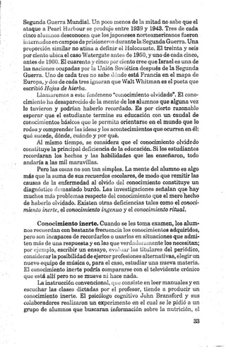 Segunda Guerra Mundial. Un poco menos de la mitad no sabe que el
ataque a Pearl Harbour se produjo entre 1939 y 1943. Tres de cada
cinco alumnos desconocen que los japoneses norteamericanos fueron
internados en campos de prisioneros durante la Segunda Guerra. Una
proporción similar no atina a definir el Holocausto. El treinta y seis
por ciento ubica el caso Watergate antes de 1950, y uno de cada cinco,
antes de 1900. El cuarenta y cinco por ciento cree que Israel es una de
las naciones ocupadas por la Unión Soviética después de la Segunda
Guerra. Uno de cada tres no sabe dónde está Francia en el mapa de
Europa, y dos de cada tres ignoran que Walt Whitman es el poeta que
escribió Hojas de hierba.
Llamaremos a este fenómeno “conocimiento olvidado”. El cono­
cimiento ha desaparecido de la mente de los alumnos que alguna vez
lo tuvieron y podrían haberlo recordado. Es por cierto razonable
esperar que el estudiante termine su educación con un caudal de
conocimientos básicos que le permita orientarse en el mundo que lo
rodea y comprender las ideas y los acontecimientos que ocurren en él:
qué sucede, dónde, cuándo y por qué.
Al mismo tiempo, se considera que el conocimiento olvidado
constituye la principal deficiencia de la educación. Si los estudiantes
recordaran los hechos y las habilidades que les enseñaron, todo
andaría a las mil maravillas.
Pero las cosas no son tan simples. La mente del alumno es algo
más que la suma de sus recuerdos escolares, de modo que remitir las
causas de la enfermedad al olvido del conocimiento constituye un
diagnóstico demasiado burdo. Las investigaciones señalan que hay
muchos más problemas respecto del conocimiento que el mero hecho
de haberlo olvidado. Existen otras deficiencias tales como el conoci­
miento inerte, el conocimiento ingenuo y el conocimiento ritual.
Conocimiento inerte. Cuando se les toma examen, los alum­
nos recuerdan con bastante frecuencia los conocimientos adquiridos,
pero son incapaces de recordarlos o usarlos en situaciones que admi­
ten más de una respuesta y en las que verdaderamente los necesitan;
por ejemplo, escribir un ensayo, evaluar los titulares del periódico,
considerarla posibilidad de ejercer profesiones alternativas, elegir un
nuevo equipo de música o, para el caso, estudiar una nueva materia.
El conocimiento inerte podría compararse con el televidente crónico
que está allí pero no se mueve ni hace nada.
La instrucción convencional, que consiste en leer manuales y en
escuchar las clases dictadas por el profesor, tiende a producir un
conocimiento inerte. El psicólogo cognitivo John Bransford y sus
colaboradores realizaron un experimento en el cual se le pidió a un
grupo de alumnos que buscaran información sobre la nutrición, el
 