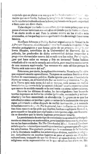 creyendo que es plana una vez que se les ha demostrada ha;' ate-
mente que es redonda. Incluso la imaginan de formas curi ñas: ¡-arno
un hemisferio (redondeada en la base y aplanada en la parte superior)
o bien conno un disco chato.
Cabe alegar que todavía son niños, que no corre prisa y que muy
pocos alumnos terminan sus estudios creyendo que la tierra es plana.
Y en cierto modo es así. Pero lo mismo ocurre en los niveles más
avanzados, en los que hay menos oportunidades de corregirlos errores
básicos. !
Matthew Schneps y Phillip Sadner organizaron la filmación de
A Prívate Universa, un cortometraje que ha llamado la atención de los
círculos pedagógicos y que forma parte de un proyecto dirigido por
Irwin Shapiro, astrofísico de la Universidad de Harvard. En ia
película, los graduados de dicha universidad debían responder a
preguntas elementales acerca del mundo que los rodea. Por ejemplo,
¿por qué hace calor en verano y frío en invierno? Todos habían
estudiado el terna en la escuela secundaria, pero muchos contestaron
de una manera equivocada: “los veranos son más cálidos porque la
Tierra está más cerca del sol”.
Estaño es, porcierto, la explicación correcta. No es la explicación
que supuestamente aprendieron. Tampoco se sostiene frente a otros
hechos de conocimiento público. Nadie ignora que si en el hemisferio
Norte es verano, en el hemisferio Sur es invierno y viceversa. Lin go,
si la Tierra está más cerca del sol en verano, será verano en ambos
hemisferios. La teoría de la “proximidad del sor no .sóloes erróneasino
que carece de sentido cuando se la confronta con otras informaciones.
Durante las últimas décadas, los investigadores lian buscado
teorías ingenuas en todos los niveles (primario, secundario y univer­
sitario) y las han encontrado en abundancia. Lo grave no es que los
estudiantes crean en teorías ingenuas antes de la instrucción sino que
sigan adhiriendo a ellas después de recibir instrucción, y a menudo
inmediatamente desp<iós. Por lo general, los estudiantes se desempe­
ñan bien cuando se les pide que repitan hechos o apliquen formules,
pero cuando se les pide que expliquen o interpreten algo, con frecuen­
cia se descubre que la teoría ingenua permanece intacta.
La persistencia de este tipo de conocimiento se estudió principal­
mente en cienciasy en matemática, pero también tiene sus eqbivalen­
tes en las humanidades. En The Unsehooled.Mind, Howard Gardnor
señala que los estereotipos constituyen teorías ingenuas que albergan
los estudiantes. Nos gustaría pensar que la enseñanza de la historia
y de la literatura modifica los estereotipos étnicos, raciales y .•¡i-pj -
sos. Actualmente en muchos lugares se pone el acent > an .•('m,.Iíi-
culturalismo; tratando do que los diversos grupos étni< es, r< ii ñ s y
religiosos estén representados en lo que estudian los ate n os. Sin
 