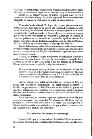 embargo, los estereotipos sobreviveny progresan en las humanidades
al igual que las teorías ingenuas en las ciencias y en la matemática.
¿Cuál es la razón? ¿Cómo se puede estudiar algo nuevo y
preservar al mismo tiempo la teoría ingenua? Para contestar esta
pregunta es necesario distinguir otro tipo de conocimiento.
Conocim iento ritual. En lugar de conocer plenamente una
cosa, ya sea la redondez de la Tierra o la igualdad esencial entre los
seres humanos, los alumnos adquieren lo que podríamos llamar un
conocimiento ritual. Aprenden a hablar del mundo como se supone
que deben hacerlo (la Tierra es “redonda”). Aprenden la técnica de
resolver problemas con ecuaciones. Aprenden quiénes fueron los
negros e hispanos que se destacaron en la historia de Estados Unidos.
Én una palabra, aprenden a seguirle el juego a la escuela.
Lamentablemente, estas actuaciones escolares tienen poco que
ver con lo que realmente piensan. Cuando se les pide que expliquen un
punto o expresen una opinión, las viejas teorías ingenuas reaparecen
más vivas que nunca.1
A veces, los alumnos llegan a explicitar estos rituales. Existe un
testimonio de una buena alumna de matemática, recogido hace
algunos años por los investigadores y que fue famoso en su tiempo.
Ella explicaba su estrategia de la siguiente manera:
Sé lo que tengo que hacer guiándome por los ejemplos. Si hay dos
.números, sustraigo. Si haymuchosnúmeros, sumo. Sisólohaydosyuno
es menor que el otro, el problema se pone difícil. Entonces dividoy veo
si el resultado dajusto. Si no dajusto, multiplico.
Cabría pensar que estos estudiantes se resisten al tipo de
enseñanza impartida desplegando un escepticismo reflexivo (o
irreflexivo) pero no es así. Sencillamente no entienden lo que se les
enseña, o al menos no por completo, y compensan esa insuficiencia con
rituales que funcionan bastante bien en el mundo artificial de las
clases habituales.
Mientras tanto, sus teorías ingenuas sobreviven sin sufrir ma­
yores alteraciones; y así como los “Cristianos del Séptimo Día” no
relacionan la moral cotidiana con lo que sucede los domingos en la
iglesia, los alumnos tampoco relacionan lo que se dice en las aulas con
los fenómenos del mundo que los rodea.
El síndrome del conocimiento frágil
La conclusión que podemos extraer de todo lo dicho anteriormen­
te es que el problema del conocimiento implica algo más que el olvido
 