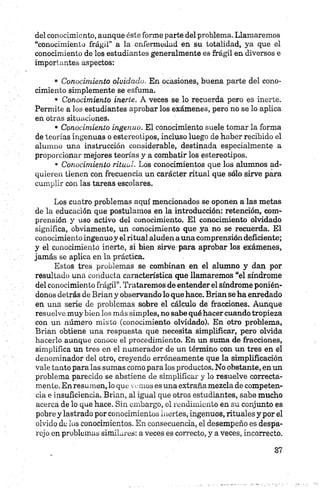 del conocimiento, aunque éste forme parte del problema. Llamaremos
“conocimiento frágil” a la enfermedad en su totalidad, ya que el
conocimiento de los estudiantes generalmente es frágil en diversos e
importantes aspectos:
• Conocimiento olvidado. En ocasiones, buena parte del cono­
cimiento simplemente se esfuma.
• Conocimiento inerte. A veces se lo recuerda pero es inerte.
Permite a los estudiantes aprobar los exámenes, pero no se lo aplica
en otras situaciones.
• Conocimiento ingenuo. El conocimiento suele tomar la forma
de teorías ingenuas o estereotipos, incluso luego de haber recibido el
alumno una instrucción considerable, destinada especialmente a
proporcionar mejores teorías y a combatir los estereotipos.
• Conocimiento ritual. Los conocimientos que los alumnos ad­
quieren tienen con frecuencia un carácter ritual que sólo sirve para
cumplir con. las tareas escolares.
Los cuatro problemas aquí mencionados se oponen a las metas
de la educación que postulamos en la introducción: retención, com­
prensión y uso activo del conocimiento. El conocimiento olvidado
significa, obviamente, un conocimiento que ya no se recuerda. El
conocimiento ingenuo y el ritual aluden auna comprensión deficiente;
y el conocimiento inerte, si bien sirve para aprobar los exámenes,
jamás se aplica en la práctica.
Estos tres problemas se combinan en el alumno y dan por
resultado una conducta característica que llamaremos “el síndrome
del conocimiento frágil”. Trataremos de entender el síndrome ponién­
donos detrás de Brian y observando lo que hace. filian se ha enredado
en una serie de problemas sobre el cálculo de fracciones. Aunque
resuelve muy bien los más simples, no sabe qué hacer cuando tropieza
con un número mixto (conocimiento olvidado). En otro problema,
Brian obtiene una respuesta que necesita simplificar, pero olvida
hacerlo aunque conoce el procedimiento. En un suma de fracciones,
simplifica un tres en el numerador de un término con un tres en el
denominador del otro, creyendo erróneamente que la simplificación
vale tanto para las sumas como para los productos. No obstante, en un
problema parecido se abstiene de simplificar y lo resuelve correcta­
mente. En resumen, loque vemos es una extraña mezcla de competen­
cia e insuficiencia. Brian, al igual que otros estudiantes, sabe mucho
acerca de lo que hace. Sin embargo, el rendimiento en su conjunto es
pobre y lastrado por conocimientos inertes, ingenuos, rituales y por el
olvido de los conocimientos. En consecuencia, el desempeño es despa­
rejo en problemas similares: a veces es correcto, y a veces, incorrecto.
 