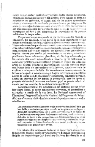 Saben sumar, restar, multiplicar y dividir. En los niveles superiores,
aplican las reglas del cálculo y del álgebra. Pero cuando se trata de
solucionar un problema, no saben cuál de las cuatro op eracion es
elegir, o si corresp1' ’ rrerr1 ; >1o p r .-,cu«v: - >so po. integri >s. Es
obvio qno manejan todas c<,r>n'■osasjrmn-' - " ~bvi~ que n’ "tiv Jo
son incapaces de optar por alguna de siles, , ,lo - je r i
estrategias ad hoc y así compensan la imposibilidad de pm s„r
valiéndose de lo que saben.
Pensar con lo que se aprende es por cierto uno de los fines de la
educación. En realidad, forma parte de la más importante de las
nietas mencionadas en la introducción: el uso activo del conocimiento.
Hay ocasiones en las que el uso activo del conocimiento no requiere un
gran esfuerzo intelectual (cuando revisamos la cuenta del restaurante
para verificar si el total es correcto, por ejemplo). Pero generalmente
implica pensar por medio del conocimiento, es decir, solucionar
problemas, hacer inferencias, planificar, etc. No hay señales de que
los estudiantes estén aprendiendo a hace ' ? nr infernos de
solucionar problemas matemática ' ¿Teurr m - en todas las
áreas del pensar? Una tarea apar ntement ’la ""ro ' " 2 exige
una buena dosis de pensamiento ns lectora, manco ge trata de
explicar o interpretar lo leído. En los exámenes de comprensión de
textos se les pide a los alumnos que hagan inferencias elementales
acerca de lo que leen. Si el senador Fitzmorrison, pongamos por caso,
apoya un proyecto de ley contra la pornografía pero se opone al
proyecto del control de armas nucleares, ¿qué se puede inferir, al
menos provisoriamente, de sus intenciones políticas?
Lamentablemente, los estudiantes son lectores que no saben
leer entre líneas, ni sacar conclusiones correctas, ni generalizar o
extrapolar a partir de lo que leen, La National Assessment of
Educational Progresa [Evaluación Nacional del Progreso de la Educa­
ción] nos ofrece una visión desalentadora de la postura que asumen los
estudiantes:
Los alumnos parecen satisfechos con la interpretación inicial de lo que
han leído y se sienten perplejos cuando se les pide que expliquen o
defiendan su punto de vista. Por lotanto, las a p u e s ta s alos puntos de
la evaluación que requieren fundamentar criterios, analizar testos o
defender un juicio o una perspect-'va, sen w epcionantes. Muy pocos
pueden dar algo más que respues’ ’ s ci ~ cales, e incluso las “mejo­
res” respuestas no desarrollan bh la - . ■. un del problema ni mues­
tran señales de pensamiento crítico. j;
Los estudiantes tampoco se destacan en la escritura, otra activi­
dad exigente desde el punto de vista cognitivo. Según la investigación
dirigida por los psicólogos Cari Bereiter y Marlene Scardamalia en el
 