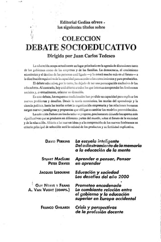 Editorial Gedisa ofrece -
s los siguientes títulos sobre
i
" COLECCION
DEBATE SOCIOEDUCATIVO
Dirigida por Juan Carlos Tedesco
La educación ocupaactualmente un lugar prioritario en la agenda de discusiones tanto
de los gobiernos como de las empresas y de las familias. La democracia, el crecimiento
económico y el destino de las personas está ligado — y lo estará mucho más en el futuro— a
la distribución equitativa de la capacidad paraacceder a los conocimientos y para producirlos.
El debate educativo, por lo tanto, ha dejado de ser una preocupación exclusiva de los
educadores. Al contrario, hoy está abierto a todos los que mientan comprender los fenómenos
sociales y, eventualmente, oriental' su dirección.
En este debate, los esquemas tradicionales han perdido su capacidad para explicar los
nuevos problemas y desafíos. Desde ia teoría económica, las teorías del aprendizaje y la
ciencia política, hasta las teorías sobre la organización empresaria y las relaciones humanas
surgen nuevos paradigmas y propuestas que obligan a cambiar los modelos preestablecidos.
Lacolección Debatesocioeducativo se propone,precisamentedifundirlosaportes más
significativos que se producen en diferentes partes del mundo, sobre el futuro de la sociedad
y de la educación. Abierta a las nuevas ideas y a la comprensión de los nuevos fenómenos su
criterio principal de selección será la calidad de los productos y su fertilidad explicativa.
D a v id P er kin s
S t u a r t M a c Lure
P eter D a v ie s
J a c q u e s Leso u r n e
!•
■' © u y M eave y Fr a n s
A . V a n V u g h t (c o m p s .)
Fr a n c o G hilardí
La escuela inteligente
Deladiestramiento de lamemoria
a la educación de la mente
Aprender a pensar. Pensar
en aprender
Educación y sociedad
Los desafíos del año 2000
Prometeo encadenado
La cambiante relación entre
el gobierno y la educación
superior en Europa occidental
Crisis y perspectivas
de la profesión docente
 