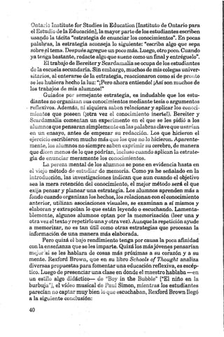 Ontario Instituto for Studies in Education [Instituto de Ontario para
el Estudio de la Educación], la mayor parte de los estudiantes escriben
usando la tácita “estrategia de enunciar los conocimientos”. En pocas
palabras, la estrategia aconseja lo siguiente: “escriba algo que sepa
sobre.el tema. Después agregue un pocomás. Luego, otro poco. Cuando
ya tenga bastante, redacte algo que suene como un final y entregúelo”.
El trabajo de Bereitery Scardamalia se ocupa de los estudiantes
de la escuela secundaria. Sin embargo, muchos de mis colegas univer­
sitarios, al enterarse de la estrategia, reaccionaron como si de pronto
se les hubiera hecho la luz: “¡Pero ahora entiendo! ¡Así son muchos de
los trabajos de mis alumnos!”
Guiados por semejante estrategia, es indudable que los estu­
diantes no organizan sus conocimientos mediante tesis o argumentos
reflexivos. Además, ni siquiera saben relacionar y aplicar los conoci­
mientos que poseen (¡otra vez el conocimiento inerte!). Bereiter y
Scardamalia comentan un experimento en el que se les pidió a los
alumnos que pensaran simplemente en las palabras clave que usarían
en un ensayo, antes de empezar su redacción. Los que hicieron el
ejercicio escribieron mucho más que los que no lo hicieron. Aparente­
mente, los alumnos no siempre saben exprimir su cerebro, de manera
que dicen menos de lo que podrían, incluso cuando aplican la estrate­
gia de enunciar meramente los conocimientos.
La pereza mental de los alumnos se pone en evidencia hasta en
el viejo método de estudiar de memoria. Como ya he señalado en la
introducción, las investigaciones indican que aun cuando el objetivo
sea la mera retención del conocimiento, el mejor método será el que
exija pensar y planear una estrategia. Los alumnos aprenden más a
fondo cuando organizan los hechos, los relacionan con el conocimiento
anterior, utilizan asociaciones visuales, se examinan a sí mismos y
elaboran y extrapolan lo que están leyendo o escuchando. Lamenta­
blemente, algunos alumnos optan por la memorización (leer una y
otra vez el texto y repetirlo unay otravez). Aunque la repetición ayude
a memorizar, no es tan útil como otras estrategias que procesan la
información de una manera más elaborada.
Pero quizá el bajo rendimiento tenga por causa la poca afinidad
con la enseñanza que se les imparte. Quizá los másjóvenes pensarían
mejor si se les hablara de cosas más próximas a su corazón y a su
mente. Rexford Brown, que en su libro Schools of Thought analiza
diversas propuestas para fomentar una educación reflexiva, es escép­
tico. Luego de presenciar una clase en donde el maestro hablaba —en
un estilo algo didáctico— de “Boy in the Bubble” [“El niño en la
burbuja”], el vídeo musical de Paul Simón, mientras los estudiantes
parecían no captar muy bien lo que escuchaban, Rexford Brown llegó
a la siguiente conclusión:
 