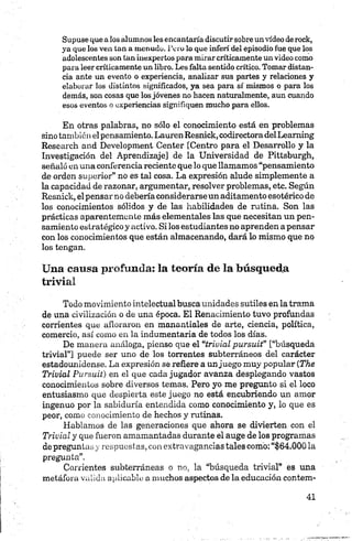 Supuse que a los alumnos les encantaría discutir sobre un vídeo de rock,
ya que los ven tan a menudo. Toro lo que inferí del episodio fue que los
adolescentes son tan inexpertos para mirar críticamente un video como
para leer críticamente un libro. Les falta sentido crítico. Tomar distan­
cia ante un evento o experiencia, analizar sus partes y relaciones y
elaborar los distintos significados, ya sea para sí mismos o para los
demás, son cosas que los jóvenes no hacen naturalmente, aun cuando
esos eventos o experiencias signifiquen mucho para ellos.
En otras palabras, no sólo el conocimiento está en problemas
sino tambiónel pensamiento. Lauren Resnick, codirectoradelLearning
Research and Development Center [Centro para el Desarrollo y la
Investigación del Aprendizaje] de la Universidad de Pittsburgh,
señaló en una conferencia reciente que lo que llamamos “pensamiento
de orden superior” no es tal cosa. La expresión alude simplemente a
la capacidad de razonar, argumentar, resolver problemas, etc. Según
Resnick, elpensar no debería considerarse un aditamento esotérico de
los conocimientos sólidos y de las habilidades de rutina. Son las
prácticas aparentemente más elementales las que necesitan un pen­
samiento estratégico y activo. Si los estudiantes no aprenden a pensar
con los conocimientos que están almacenando, dará lo mismo que no
los tengan.
Una causa profunda: la teoría de la búsqueda
trivial
Todo movimiento intelectual busca unidades sutiles en la trama
de una civilización o de una época. El Renacimiento tuvo profundas
corrientes que afloraron en manantiales de arte, ciencia, política,
comercio, así como en la indumentaria de todos los días.
De manera análoga, pienso que el “trivial pursuit” [“búsqueda
trivial”] puede ser uno de los torrentes subterráneos del carácter
estadounidense. La expresión se refiere a unjuego muy popular (The
Trivial Pursuit) en el que cada jugador avanza desplegando vastos
conocimientos sobre diversos temas. Pero yo me pregunto si el loco
entusiasmo que despierta este juego no está encubriendo un amor
ingenuo por la sabiduría entendida como conocimiento y, lo que es
peor, como conocimiento de hechos y rutinas.
Hablamos de las generaciones que ahora se divierten con el
Trivial y que fueron amamantadas durante el auge de los programas
de preguntas y respuestas, con extravagancias tales como: “$64.000 la
pregunta”.
Corrientes subterráneas o no, la “búsqueda trivial” es una
metáfora valida aplicable a muchos aspectos de la educación contero*
 