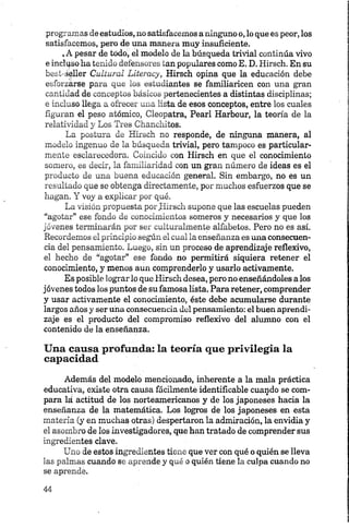 programas de estudios, no satisfacemos a ninguno o, lo que es peor, los
satisfacemos, pero de una manera muy insuficiente.
,A pesar de todo, el modelo de la búsqueda trivial continúa vivo
e inclqso ha tenido defensores tan populares como E. D. Hirsch. En su
best-seller Cultural Literacy, Kirsch opina que la educación debe
esforzarse para que los estudiantes se familiaricen con una gran
cantidad de conceptos básicos pertenecientes a distintas disciplinas;
e incluso llega a ofrecer una lista de esos conceptos, entre los cuales
figuran el peso atómico, Cleopatra, Pearl Harbour, la teoría de la
relatividad y Los Tres Chanchitos.
La postura de Hirsch no responde, de ninguna manera, al
modelo ingenuo de la búsqueda trivial, pero tampoco es particular­
mente eselareeedora. Coincido con Hirsch en que el conocimiento
somero, es decir, la familiaridad con un gran número de ideas es el
producto de una buena educación general. Sin embargo, no es un
resultado que se obtenga directamente, por muchos esfuerzos que se
hagan. Y voy a explicar por qué.
La visión propuesta por Kirsch supone que las escuelas pueden
“agotar” ese fondo de conocimientos someros y necesarios y que los
jóvenes terminarán por ser culturalmente alfabetos. Pero no es así.
Recordemos el principio según el cual la enseñanza es una consecuen­
cia del pensamiento. Luego, sin un proceso de aprendizaje reflexivo,
el hecho de “agotar” ese fondo no permitirá siquiera retener el
conocimiento, y menos aun comprenderlo y usarlo activamente.
Es posible lograr lo que Hirsch desea, pero no enseñándoles a los
jóvenes todos los puntos de su famosa lista. Para retener, comprender
y usar activamente el conocimiento, éste debe acumularse durante
largos años y ser una consecuencia del pensamiento: el buen aprendi­
zaje es el producto del compromiso reflexivo del alumno con el
contenido de la enseñanza.
Una causa profunda: la teoría que privilegia la
capacidad
Además del modelo mencionado, inherente a la mala práctica
educativa, existe otra causa fácilmente identificable cuando se com­
para lá actitud de los norteamericanos y de los japoneses hacia la
enseñanza de la matemática. Los logros de los japoneses en esta
materia (y en muchas otras) despertaron la admiración, la envidia y
el asombro de los investigadores, que han tratado de comprender sus
ingredientes clave.
Uno de estos ingredientes tiene que ver con qué o quién se lleva
las palmas cuando se aprende y qué o quién tiene la culpa cuando no
se aprende.
 