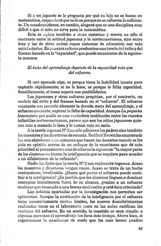 Si a un japonés se le pregunta por qué su hijo no es bueno en
matemática, responderá que no lo es porque no se esfuerzalo suficien­
te. Un estadounidense, en cambio, alegará que es una disciplina muy
difícil o que el niño no sirve para la matemática.
Esto se aplica también a otras materias y marca no sólo el
contraste entre la actitud japonesa y la norteamericana, sino entre
ésta y las de otros países cuyos sistemas de educación son más
satisfactorios. En nuestracultura predominauna teoría del éxitoy del
fracaso basada en la “capacidad”, que puede enunciarse de la siguien­
te manera:
El éxito del aprendizaje depende de la capacidad más que
del esfuerzo.
Si uno aprende algo, es porque tiene la habilidad innata para
captarlo rápidamente; si no lo hace, es porque le falta capacidad.
Sencillamente, el tema supera sus posibilidades.
Los japoneses y otras culturas propician, por el contrario, un
modelo del éxito y del fracaso basado en el “esfuerzo”. El esfuerzo
constante nos permite alcanzar la dorada meta del aprendizaje, y el
esfuerzo creciente, superar la falta dé capacidad. AunqueLapequeña
locomotora que podía es una verdadera institución entre los cuentos
infantiles norteamericanos, parece que son los niñosjaponeses quie­
nes más a menudo lo leen y lo toman más en serio.
A la teoría ingenua Ne2 no sólo adhieren los padres sino también
los maestros y los directores de escuela. Redford Brown ha enumerado
las seis objeciones más comunes que hacen los docentes cuando se les
pide su opinión acerca de un enfoque de la enseñanza que dé más
prioridad al pensamiento; una de ellas es la siguiente: “la mayor parte
de los alumnos no tienen la inteligencia que se requiere para acceder
a un alfabetismo de la reflexión”.
Nadie ha dicho que la teoría N92 sea realmente ingenua. Acaso
los maestros y directores tengan razón. Acaso se trata de un hecho
contundente, irrefutable. ¿Hasta qué punto el esfuerzo puede susti­
tuir a la inteligencia? ¿Es posible que los alumnos lleguen a dominar
conceptos inicialmente fuera de su alcance, gracias a un esfuerzo
continuo que responda a una buena motivación y esté bien orientado?
Las noticias aportadas por la investigación nos permiten ser
optimistas. Aunque la sustitución de la inteligencia por el esfuerzo
tiene necesariamente ciertos límites, los nuevos descubrimientos
realizados tanto en el laboratorio como en las aulas ratifican las
ventajas del esfuerzo. En un sentido, la cuestión es muy simple: a
algunas personas el aprendizaje les lleva más tiempo. Ahora bien, si
organizamos la enseñanza de modo que los más lentos puedan
 