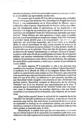 tomarse su tiempo y hallen la motivación necesaria para oprovacilar­
lo, es indudable que aprenderán mucho más.
De manera que la teoría N22 no sólo es ingenua sino probable­
mente nociva para los alumnos. Una investigación dirigida por Carol
Dweek y sus colaboradores en la Universidad de Illinois, aporta
evidencias sobre el punto. Examinando las teorías tácitas que alber­
gan los estudiantes sobre el aprendizaje, se ha clasificado o los
alumnos a lo largo de un continuum que va desde los “alumnos que
aprenden por entidades” hasta los “alumnos que aprenden por incre­
mentos”. Estos últimos son más agresivos y creen, como el modelo
japonés, que el aprendizaje se cumple por etapas. Uno debe esforzarse
y persistir hasta abrirle paso a la comprensión. I.os alvuonf>¡? que
aprenden por entidades responden, por el contrario, a la filosofía
tácita de que el aprendizaje de algo nuevo consiste en entender de
inmediato y totalmente la nueva entidad. Y no hay término medio: se
la entiende o no se la entiende. Para este tipo de alumnos, aprender
es sinónimo de “pescar” rápidamente un concepto. Si no se lo “pesca”,
es porque está más allá de sus posibilidades actuales. Es interesante
señalar que muchos estudiantes brillantes (con un alto coeficiente
intelectual) pertenecen a esta última clase de alumnos. Sin embargo,
les suele faltar perseverancia y estrategias cuando el aprendizaje se
vuelve difícil.
La teoría ingenua Ns 2 perjudica no .sólo a los alumnos sino
también a los maestros. Prueba de ello es el clásico “efecto Rosenthal”.
A mediados de la década de 1960, el investigador Robert Rosenthal
realizó un experimento muy simple en San Francisco. Les comunicó
a los maestros que algunos alumnos tenían un coeficiente intelectual
más alto que el de otros. La información, por supuesto, era falsa, ya
que Rosenthal había escogido a los alumnos al azar. Al término del
período lectivo, Rosenthal comparó el desempeño de los alumnos
“dotados” con el de los alumnos que supuestamente no lo eran. Y
comprobó que el rendimiento de los “dotados” había sido muy supe­
rior, como lo demostraban las pruebas objetivas a las que fueron
sometidos (y no solamente la evaluación, más subjetiva, de los maes­
tros).
¿Qué había pasado? Acaso la actitud de los maestros hacia los
“dotados” les infundió confianza en sí mismos. Acaso los ayudaron de
maneras muy sutiles. Sea como fuere, la creencia de los maestros en
su capacidad se tradujo en un rendimiento óptimo por parte de los
alumnos; y aunque no fueran más capaces, aprendieron más que los
otros porque se esperaba más de ellos.
Resumiendo, se podría decir que las escuelas norteamericanas
son un virtual imperio de la capacidad. La enseñanza sólo sirve para
atiborrar a los más capaces con la mayor cantidad posible de alimento
 