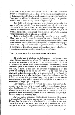 y convertir a los demás en una suerte de manada. Los alumnos se
separan de acror ,r>-• - m s! -úlula :-pycr ’ no marcha al paso qne
le dictan sus dotes o límites rrturalc - Avos» ''-irsan todos los niveles
de enseñanza o bien nbrndo*mr -m r’gnnr ""-pa, según lo que ellos
mismos opinen soh'-c eu eap"-:¡f-d aprc: "-ojo.
Sin duda, todo docente sabe que la motivación es importante y
que el esfuerzo es útil. Sería tonto sugerir que el esfuerzo no es
considerado un factor causal en el aprendizaje. Sin embargo, el
modelo norteamericano tácito se centra en la.capacidad1y le da
prioridad como influencia causal. SI esfuerzo, si bien ayuda, no puede
compensar realmente la falta de capacidad.
Esta premisa ha sido cuestionada y r°ci,’lta en g r n medida
falsa, como lo han demostrado otras culturas y la investigación de
laboratorio. El esfuerzo puede ser la principal c-plicr ^ón de los logros
y deficiencias en el aprendizaje, cumpliendo U capacidad un papel
secundario, al explicarlas diferencias que s u b í ' -nc - ’ rendimiento
de los alumnos después de que se ha tomado cv cuc" el esfuerzo.
Necesitamos, pues, un modelo centrado en el esfuerzo.
Una consecuencia: la erosión económica
El medio más tradicional de información —la lectura— me
permitió tomar conocimiento de un diagnóstico realmente inquietan­
te sobre los males de la educación norteamericana. Marc Tucker es
director del National Center on Education and the Economy [Centro
Nacional para la Educación y la Economía]. En una conferencia
reciente, se refirió a una serie de estudios comparados sobre las
prácticas pedagógicas en los Estados Unidos y en otras naciones,
suministrando datos que prueban la estrecha relación entre la activi­
dad educativa y la productividad económica. Los hallazgos no sólo
indican las causas delmalestar en las escuelas, sinolas consecuencias
desastrosas que éste podría acarrear a la sociedad norteamericana, a
menos que se haga algo al respecto.
La prosperidad y la productividad económicas constituyen ele­
mentos clave dentro de esta perspectiva. Desde hace algunos años, el
nivel de vida promedio ha descendido paulatinamente en los Estados
Unidos. En tanto que los ingresos aumentaron alrededor clr ” ní reíuta
por ciento en los estratos superiores, en los inferiores se redujeron un
setenta por ciento o incluso más.
Algunos países tales como Japón, Suiza, Singapur, Dinamarca
y Alemania Federal tienen un nivel de vida superior al de Estados
Unidos. Los ingresos y la productividad son más altos y hay poco
desempleo. Espart icularmente interesantela comparación queTucker
establece entre los “trabajadores directos”, que se ocupan cíe los
 