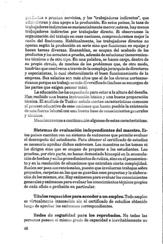 _-~d~ vS o prestan servicios, y los “trabajadores indirectos”, que
-á „ . stran y dan apoyo a la producción. En estos países, la tasa de
trabajadores indirectos es sustancialmente menor; estoes, hay menos
trabajadores indirectos por trabajador directo. Si observamos la
organización del trabajo en esas naciones, comprenderemos mejor la
razón del fenómeno. Habitualmente, los trabajadores directos no
operan según la producción en serie sino que funcionan en equipo y
hacen tareas diversas. Ensamblan, se ocupan del acabado de los
productos y los someten a prueba, además de solucionar inconvenien­
tes técnicos o de otro tipo. En una palabra, se hacen cargo, dentro de
su propio círculo, de muchos de los problemas que, de otro modo,
tendrían que resolverse a través de lacomplejajerarquía de directores
y especialistas, lo cual obstaculizaría el buen funcionamiento de la
empresa. Sus salarios son más altos que el de los obreros norteame­
ricanos porque su trabajo es más diversificado (incluso se encargan de
las partes que exigen pensar más).
La educación los ha capacitado para estar a la altura del desafío.
Han recibido una buena instrucción básica y una buena preparación
técnica. El análisis de Tucker señala ciertas características comunes
al proceso educativo de esas naciones que hacen posible la existencia
de una fuerza laboral con una buena base de conocimientos generales
y técnicos.
Mencionaremos a continuación algunas de estas características.
Sistemas de evaluación independientes del maestro. Es­
tos países cuentan con un sistema de exámenes que permite evaluar
el desempeño del estudiante. Para obtener el certificado de estudios
es necesario aprobar dichos exámenes. Los maestros no los toman ni
los dirigen sino que se ocupan de preparar a los estudiantes. Las
pruebas, por otra parte, no hacen demasiado hincapié en la acumula­
ción dehechosy en los procedimientos de rutina, sino en el pensamien­
to y en la resolución de situaciones que entrañan cierta complejidad.
Suelen ser poco convencionales, puesto que involucran trabajos sobre
proyectos, carpetas en las que se guardan esos proyectos y la elabora­
ción de los mismos, etc. Hay exámenes para evaluar los conocimientos
generalesy exámenes para evaluar los conocimientos técnicos propios
de cada oficio o profesión en particular.
Títulos requeridos para acceder a un empleo.Todo empleo
es virtualmente inaccesible sin el certificado de estudios obtenido
luego de aprobar los exámenes correspondientes.
Redes de seguridad para los reprobados. No todas las
personas poseen el mismo grado de capacidad e inevitablemente no
 