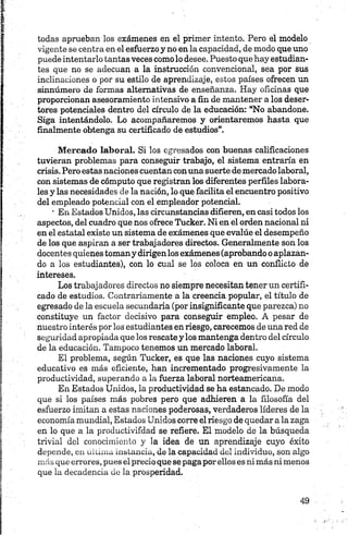 todas aprueban los exámenes en el primer intento. Pero el modelo
vigente se centra en el esfuerzo y no en la capacidad, de modo que uno
puede intentarlo tantas veces como lo desee. Puesto que hay estudian­
tes que no se adecúan a la instrucción convencional, sea por sus
inclinaciones o por su estilo de aprendizaje, estos países ofrecen un
sinnúmero de formas alternativas de enseñanza. Hay oficinas que
proporcionan asesoramiento intensivo a fin de mantener a los deser­
tores potenciales dentro del círculo de la educación: “No abandone.
Siga intentándolo. Lo acompañaremos y orientaremos hasta que
finalmente obtenga su certificado de estudios”.
M ercado laboral. Si los egresados con buenas calificaciones
tuvieran problemas para conseguir trabajo, el sistema entraría en
crisis. Pero estas naciones cuentan conuna suerte de mercado laboral,
con sistemas de cómputo que registran los diferentes perfiles labora­
les y las necesidades de la nación, lo que facilita el encuentro positivo
del empleado potencial con el empleador potencial.
' En Estados Unidos, las circunstancias difieren, en casi todos los
aspectos, del cuadro que nos ofrece Tucker. Ni en el orden nacional ni
en el estatal existe un sistema de exámenes que evalúe el desempeño
de los que aspiran a ser trabajadores directos. Generalmente son los
docentes quienes tomany dirigenlos exámenes (aprobando o aplazan­
do a los estudiantes), con lo cual se los coloca en un conflicto de
intereses.
Los trabajadores directos no siempre necesitan tener un certifi­
cado de estudios. Contrariamente a la creencia popular, el título de
egresado de la escuela secundaria (por insignificante que parezca) no
constituye un factor decisivo para conseguir empleo. A pesar de
nuestro interés por los estudiantes en riesgo, carecemos de una red de
seguridad apropiada que los rescate y los mantenga dentro del círculo
de la educación. Tampoco tenemos un mercado laboral.
El problema, según Tucker, es que las naciones cuyo sistema
educativo es más eficiente, han incrementado progresivamente la
productividad, superando a la fuerza laboral norteamericana.
En Estados Unidos, la productividad se ha estancado. De modo
que si los países más pobres pero que adhieren a la filosofía del
esfuerzo imitan a estas naciones poderosas, verdaderos líderes de la
economía mundial, Estados Unidos corre el riesgo de quedar a la zaga
en lo que a la productivifdad se refiere. El modelo de la búsqueda
trivial del conocimiento y la idea de un aprendizaje cuyo éxito
depende, en última instancia, de la capacidad del individuo, son algo
más que errores, pues el precio que se paga por ellos es ni más ni menos
que la decadencia de la prosperidad.
 