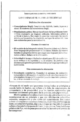LAS CAMPANAS DE ALARMA: DEFICIENCIAS
Deficiencias alarmantes
• Conocimiento frágil. Conocimiento olvidado, inerte, ingenuo y
ritual. El síndrome del conocimiento frágil.; j
• Pensamiento pobre. Manejo insuficiente de los problemas mate­
máticos expresados en lenguaje ordinario. Inferencias pobres a
partir de la lectura. Estrategia de enunciar meramente los conoci­
mientos en los escritos. La repetición, en lugar de utilizar térricas
más elaboradas para la memorización.
Causas alarmantes
• El modelo de la búsqueda trivial. Excesivo énfasis en lo fáctico.
Poco “lenguaje del pensamiento” en las clases. Métodos de examen
basados en preguntas breves que exigen una respuesta única (ver­
dadero o falso). Enfasis en la información.
• Prioridad de la capacidad sobre el esfuerzo.El bajo rendimien­
to se atribuye a la capacidad y no al esfuerzo. Se prefiere a los
alumnosqueaprendenporentidadesmásquealosque aprendenpor
incrementos.
U n a consecuencia alarmante
• D ecaden cia económ ica. Necesidad de sistemas de evaluación
independientes del maestro; de certificados de estudio para acceder
a los empleos; de una red de seguridad para los desertores potencia­
les, y de un mercado de trabajo.
ofusquen de tal modo que ignoremos ciertos hechos y principios; y
cuando hablo de hechos, me refiero a la falta de conocimiento, de
pensamiento y de prosperidad, y a las teorías equivocadas que
dominan tácitamente gran parte de ¡a práctica pedagógica actual.
Muchos países se han abocado a la tarea de aplicar las metas que
mencionamos en un principio y que son difícilmente refutables:
retención, comprensión y «so activo del conocimiento. Son metas
ardnos que requieren escuelas informadas, dinámicas y reflexivas; es
decir, escuelas inteligentes, algo que, ajuzgar por los métodos que se
aplicany los rebultados que se obtienen,no poseemos. Para deciriacon
palabras de P.oe, vale la pena prestar oídos “al lamento y el gemido de
las campanas”.
 