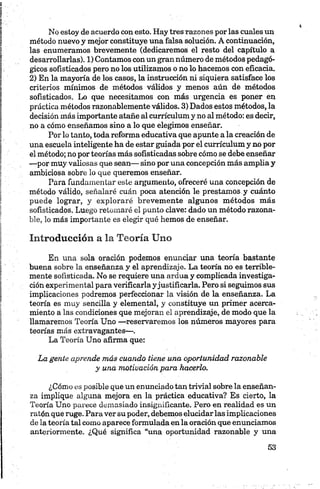 No estoy de acuerdo con esto. Hay tres razones por las cuales un
método nuevo y mejor constituye una falsa solución. A continuación,
las enumeramos brevemente (dedicaremos el resto del capítulo a
desarrollarlas). 1) Contamos con un gran número de métodos pedagó­
gicos sofisticados pero no los utilizamos o no lo hacemos con eficacia.
2) En la mayoría de los casos, la instrucción ni siquiera satisface los
criterios mínimos de métodos válidos y menos aún de métodos
sofisticados. Lo que necesitamos con más urgencia es poner en
práctica métodos razonablemente válidos. 3) Dados estos métodos, la
decisión más importante atañe al currículum y no al método: es decir,
no a cómo enseñamos sino a lo que elegimos enseñar.
Por lo tanto, toda reforma educativa que apunte a la creación de
una escuela inteligente ha de estar guiada por el currículum y no por
el método; no por teorías más sofisticadas sobre cómo se debe enseñar
—por muy valiosas que sean— sino por una concepción más amplia y
ambiciosa sobre lo que queremos enseñar.
Para fundamentar este argumento, ofreceré una concepción de
método válido, señalaré cuán poca atención le prestamos y cuánto
puede lograr, y exploraré brevemente algunos métodos más
sofisticados. Luego retomaré el punto clave: dado un método razona­
ble, lo más importante es elegir qué hemos de enseñar.
Introducción a la Teoría Uno
En una sola oración podemos enunciar una teoría bastante
buena sobre la enseñanza y el aprendizaje. La teoría no es terrible­
mente sofisticada. No se requiere una ardua y complicada investiga­
ción experimental para verificarla yjustificarla. Pero si seguimos sus
implicaciones podremos perfeccionar la visión de la enseñanza. La
teoría es muy sencilla y elemental, y constituye un primer acerca­
miento a las condiciones que mejoran el aprendizaje, de modo que la
llamaremos Teoría Uno —reservaremos los números mayores para
teorías más extravagantes—.
La Teoría Uno afirma que:
La gente aprende más cuando tiene una oportunidad razonable
y una motivación para hacerlo.
¿Cómo es posible que un enunciado tan trivial sobre la enseñan­
za implique alguna mejora en la práctica educativa? Es cierto, la
Teoría Uno parece demasiado insignificante. Pero en realidad es un
ratón que ruge. Para ver su poder, debemos elucidar las implicaciones
de la teoría tal como aparece formulada en la oración que enunciamos
anteriormente. ¿Qué significa “una oportunidad razonable y una
 